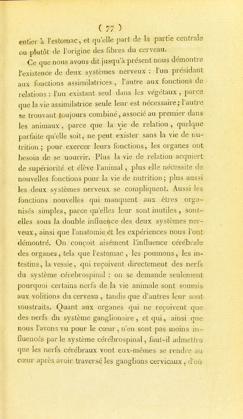 entier a l'estomac, et quelle part de la partie centrale ou plutôt de l'origine des fibres du cerveau. Ce que nous avons dit jusqu'à présent nous de'montre l'existence de deux systèmes nerveux : l'un présidant aux fonctions assimilatrices , l'autre aux fonctions de relations : l'un existant seul dans les végétaux , parce que la vie assimilatnce seule leur est nécessaire; l'autre se trouvant toujours combiné, associé au premier dans les animaux , parce que la vie de relation , quelque parfaite qu'elle soit, ne peut exister sans la vie de nu- trition ; pour exercer leurs fonctions, les organes ont besoin de se nourrir. Plus la vie de relation acquiert de supériorité et élève l'animal, plus elle nécessite de nouvelles fonctions pour la vie de nutrition; plus aussi les deux systèmes nerveux se compliquent. Aussi les fonctions nouvelles qui manquent aux êtres orga- nisés simples, parce qu'elles leur sont inutiles , sont- elles sous la double influence des deux systèmes ner- veux, ainsi que l'anatomie ét les expériences nous l'ont démontré. On conçoit aisément l'influence cérébrale des organes, tels que l'estomac , les poumons, les in- testins , la vessie, qui reçoivent directement des nerfs du système cérebrospinal : on se demande seulement pourquoi certains nerfs de la vie animale sont soumis aux volitions du cerveau , tandis que d'autres leur sont soustraits. Quant aux organes qui ne reçoivent que des nerfs du système ganglionaire, et qui, ainsi que nous l'avons vu pour le coeur, n'en sont pas moins in- fluences par le système cérébrospinal, faut-il admettre que les nerfs cérébraux vont eux-mêmes se rendre au cœur après avoir traversé les ganglions cervicaux, d'où