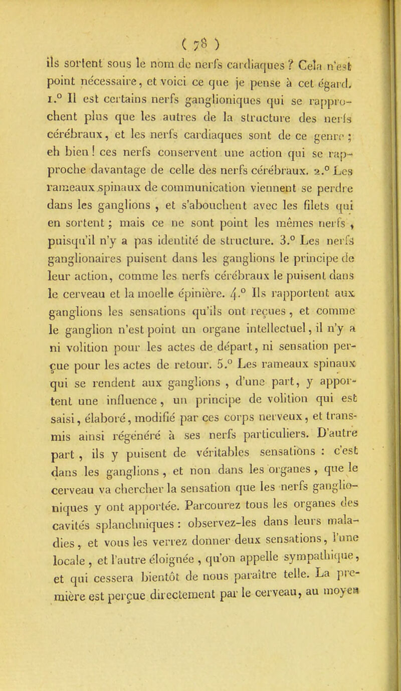 ( ) ils sortent sous le nom de nerfs cardiaques ? Cela n'esfc point nécessaire, et voici ce que je pense à cet égard. 1° Il est certains nerfs ganglioniques qui se rappro- chent plus que les autres de la structure des nei ls cérébraux, et les nerfs cardiaques sont de ce genre; eh bien ! ces nerfs conservent une action qui se rap- proche davantage de celle des nerfs cérébraux. 2.° Les rameaux .spinaux de communication viennent se perdre dans les ganglions , et s'abouchent avec les filets qui en sortent ; mais ce ne sont point les mêmes nerfs ^ puisqu'il n'y a pas identité de structure. 3.° Les nerfs ganglionaires puisent dans les ganglions le principe de leur action, comme les nerfs cérébraux le puisent dans le cerveau et la moelle épinière. 4° Us rapportent aux ganglions les sensations qu'ils ont reçues, et comme le ganglion n'est point un organe intellectuel, il n'y a ni volition pour les actes de départ, ni sensation per- çue pour les actes de i^etour. 5.° Les rameaux spinaux qui se rendent aux ganglions , d'une part, y appor- tent une influence, un principe de volition qui est saisi, élaboré, modifié par ces corps nerveux, et trans- mis ainsi régénéré à ses nerfs particuliers. D'autre part , ils y puisent de véritables sensations : c'est dans les ganglions , et non dans les organes , que le cerveau va chercher la sensation que les nerfs ganglio- niques y ont apportée. Parcourez tous les organes des cavités splanchniques : observez-les dans leurs mala- dies , et vous les verrez donner deux sensations, l'une locale , et l'autre éloignée , qu'on appelle sympathique, et qui cessera bientôt de nous paraître telle. La pre- mière est perçue duectement par le cerveau, au moyen