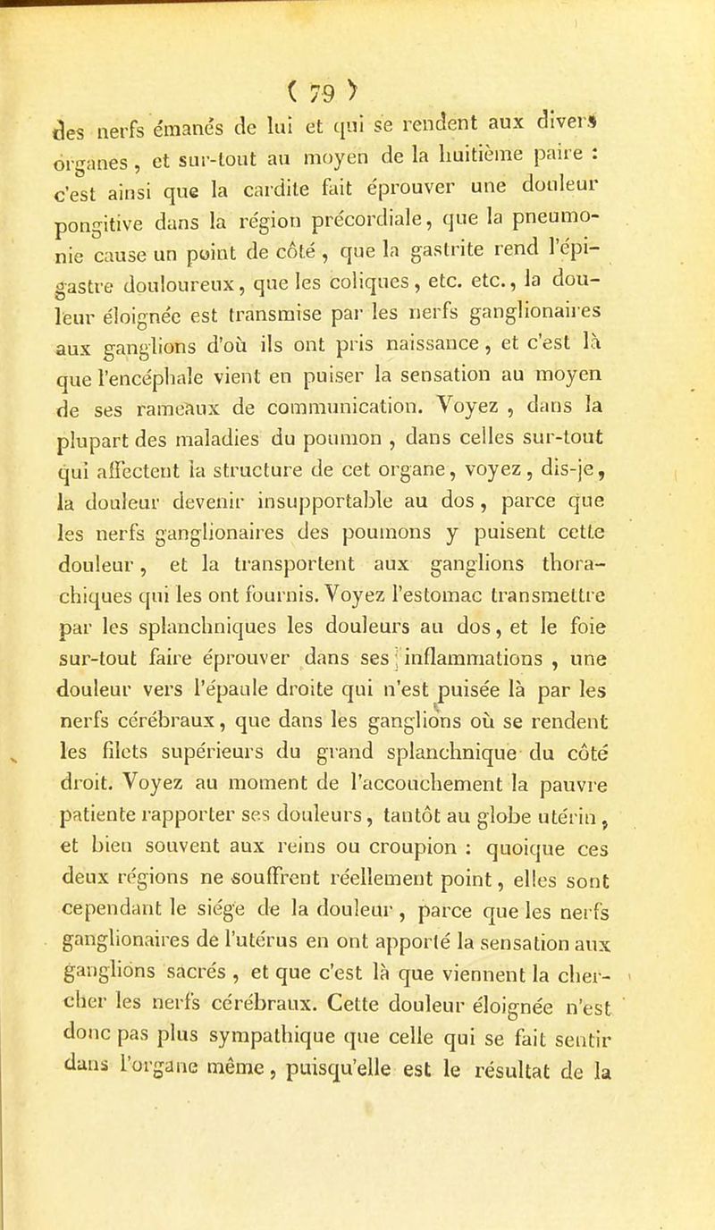 èes nerfs émanés de lui et qui se rendent aux diver.* organes, et sur-tout au moyen de la huitième paire : c'est ainsi que la cardile fait éprouver une douleur pongitive dans la région précordiale, que la pneumo- nie cause un point de côté , que la gastrite rend l'épi- gastre douloureux, que les coliques , etc. etc., la dou- leur éloignée est transmise par les nerfs ganglionaires aux ganglions d'où ils ont pris naissance, et c'est là que l'encépliale vient en puiser la sensation au moyen de ses rameaux de communication. Voyez , dans la plupart des maladies du poumon , dans celles sur-tout qui affectent la structure de cet organe, voyez, dis-je, la douleur devenir insupportable au dos, parce que les nerfs ganglionaires des poumons y puisent cette douleur, et la transportent aux ganglions thora- chiques qui les ont fournis. Voyez l'estomac transmettre par les splanchniques les douleurs au dos, et le foie sur-tout faire éprouver dans ses ; inflammations , une douleur vers l'épaule droite qui n'est puisée là par les nerfs cérébraux, que dans les ganglions où se rendent les filets supérieurs du grand splanchnique du côté droit. Voyez au moment de l'accouchement la pauvre patiente rapporter ses douleurs, tantôt au globe utérin , et bien souvent aux reins ou croupion : quoique ces deux régions ne souffrent réellement point, elles sont cependant le siège de la douleur , parce que les nerfs ganglionaires de l'utérus en ont apporté la sensation aux ganglions sacrés , et que c'est là que viennent la cher- cher les nerfs cérébraux. Cette douleur éloignée n'est donc pas plus sympathique que celle qui se fait sentir dans l'organe même, puisqu'elle est le résultat de la