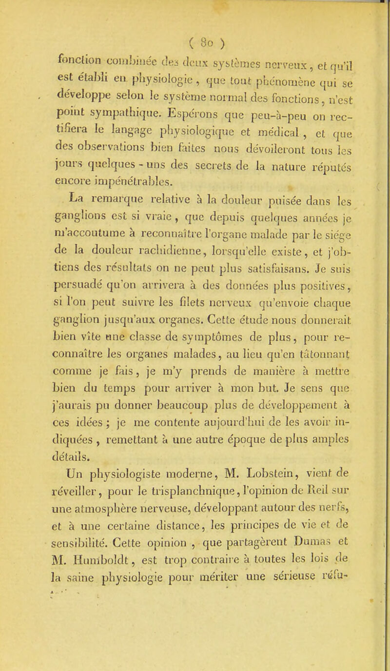fonc(ion combinée des deux systèmes nerveux, et qu'il est e'tabli en physiologie, cpe tout phénomène qui se développe selon le système normal des fonctions, n'est point sympathique. Espei ons que peu-à-peu on rec- tifiera le langage physiologique et médical , et que des observations bien faites nous dévoileront tous les jours quelques - uns des secrets de la nature réputés encore impénétrables. La remarque relative à la douleur puisée dans les ganglions est si vraie , que depuis quelques années je m'accoutume à reconnaître l'organe malade par le siège de la douleur rachidienne, lorsqu'elle existe, et j'ob- tiens des résultats on ne peut plus satisfaisans. Je suis persuadé qu'on arrivera à des données plus positives, si l'on peut suivre les filets nerveux qu'envoie chaque ganglion jusqu'aux organes. Cette étude nous donnerait bien vîte une classe de symptômes de plus, pour re- connaître les organes malades, au lieu qu'en tâtonnant comme je fais, je m'y prends de manière à mettre bien du temps pour arriver à mon but. Je sens que j'aurais pu donner beaucoup plus de développement à ces idées ; je me contente aujourd'hui de les avoir in- diquées , remettant à une autre époque de plus amples détails. Un physiologiste moderne, M. Lobstein, vient de réveiller, pour le trisplanchnique, l'opinion de Reil sur une atmosphère nerveuse, développant autour des nerfs, et à une certaine distance, les principes de vie et de sensibilité. Cette opinion , que partagèrent Dumas et M. Humboldt, est trop contraire à toutes les lois de la saine physiologie pour mériter une sérieuse réfu-