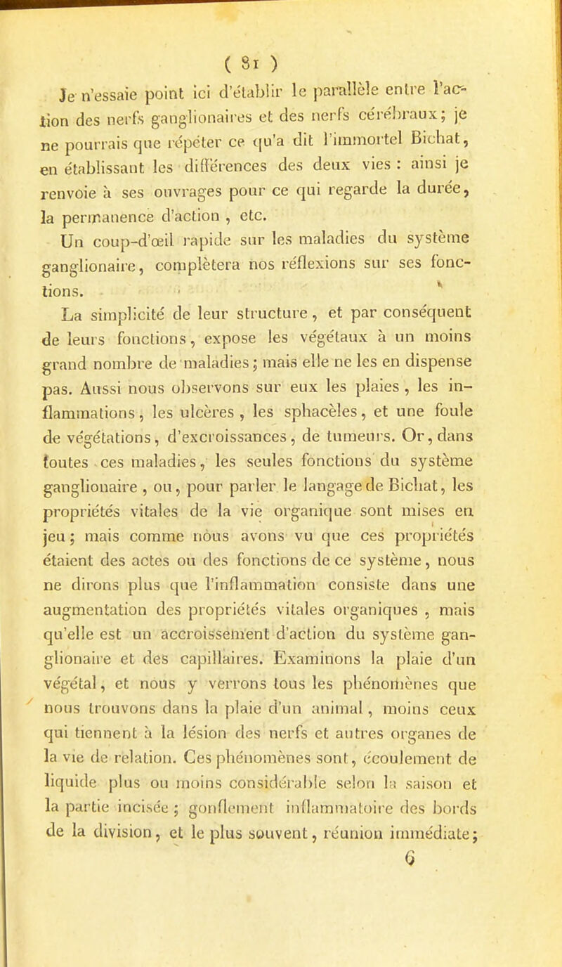 Je n'essaie point Ici d'élabiir le parallèle entre l'ac- tion des nerfs ganglionaires et des nerfs ce'réhraux; je ne pourrais que re'péter ce qu'a dit l'immortel Bichat, en établissant les différences des deux vies : ainsi je renvoie à ses ouvrages pour ce qui regarde la durée, la permanence d'action , etc. Un coup-d'œil rapide sur les maladies du système ganglionaire, complétera nos réflexions sur ses fonc- tions. La simplicité de leur structure, et par conséquent de leurs fonctions, expose les végétaux à un moins grand nombre de maladies; mais elle ne les en dispense pas. Aussi nous o])servons sur eux les plaies , les in- flammations , les ulcères , les sphacèles, et une foule de végétations, d'excroissances, de tumeuis. Or, dans toutes ces maladies, les seules fonctions' du système ganglionaire , ou, pour parler le langage de Bicbat, les propriétés vitales de la vie organique sont mises en jeu ; mais comme nous avons vu que ces propriétés étaient des actes ou des fonctions de ce système, nous ne dirons plus que l'inflammation consiste dans une augmentation des propriétés vitales organiques , mais qu'elle est un accroissement d'action du système gan- glionaire et des capillaires. Examinons la plaie d'un végétal, et nous y verrons tous les pbénoniènes que nous trouvons dans la plaie d'un animal, moins ceux qui tiennent à la lésion des nerfs et autres organes de la vie de relation. Ces phénomènes sont, écoulement de liquide plus ou moins considérable selon bi saison et la partie incisée ; gonflement inflammatoire des bords de la division, et le plus souvent, réunion immédiate; Q
