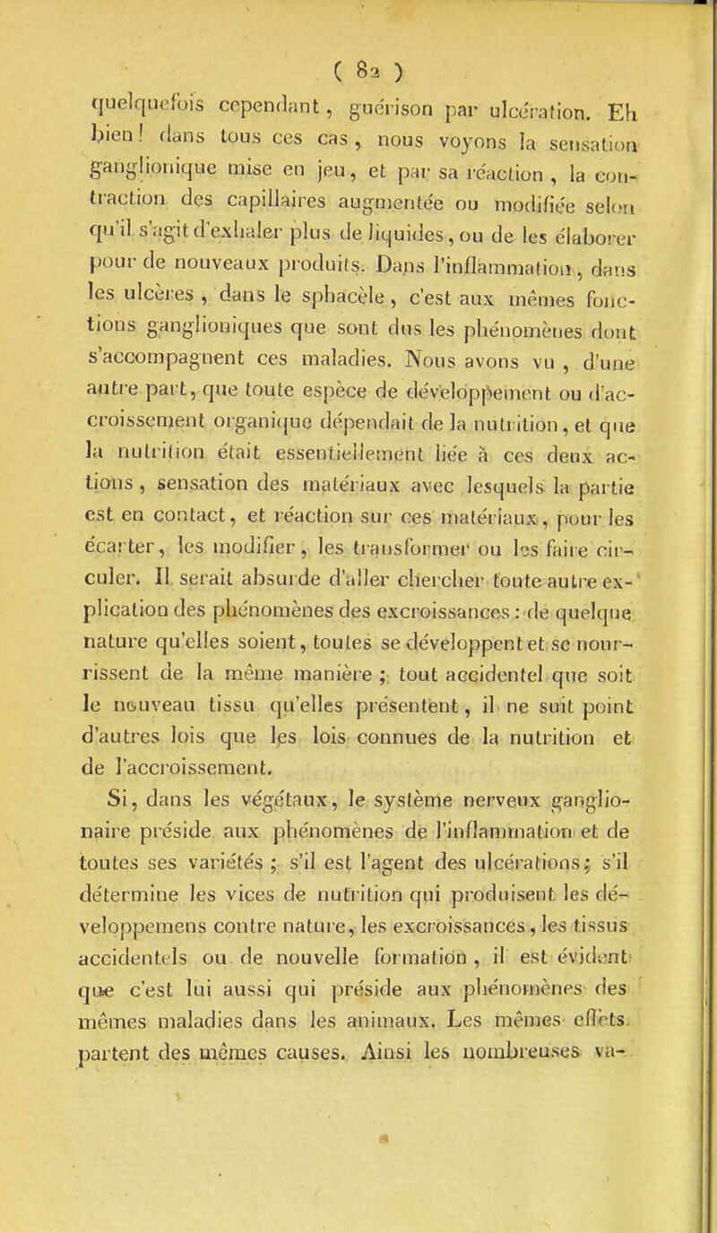 C 83 ) quelquefois cependant, guérison par ulcération. Eh bien! dans tous ces cas, nous voyons la sensation ganglionique mise en jeu, et par sa réaction , la con- traction des capillaires aug-nientée ou modifiée selon qu'il s'agit d'exlialer plusde liquides, ou de les élaborer pour de nouveaux produils. Dans l'inflammafioiî, dans les ulcères , dans le sphacèle, c'est aux mêmes fonc- tions ganglioniques que sont dus les phénomènes dont s'accompagnent ces maladies. Nous avons vu , d'une autre part, que toute espèce de développement ou d'ac- croissenjenl organi(jue dépendait de la nutrition, et que la nulrilion était essentielletnent liée a ces deux ac- tians, sensation des matériaux avec lesquels la partie est en contact, et réaction sur ces matériaux, pour les écarter, les modifier, les trqnsformei* ou les faire cir- culer. II. serait absurde d'aller chercher foute autre ex- plication des phénomènes des excroissances : de quelque nature qu'elles soient, toutes se développent et; se nour- rissent de la même manière;; tout accidentel,que soit le nouveau tissu qu'elles présentent, il ne suit point d'autres lois que les lois connues de la nutrition et de l'accroissement. Si, dans les végétaux, le système nerveux g-anglio- naire préside aux phénomènes de l'inflammation et de toutes ses variétés ; s'il est l'agent des ulcérations; s'il détermine les vices de nutrition qui produisent les dé- veloppemens contre natui e, les excroissances , les tissus accidentels ou de nouvelle formation , il est évident' que c'est lui aussi qui préside aux phénomènes des mômes maladies dans les animaux. Les mêmes effets, partent des mêmes causes. Ainsi les nombreuses va-