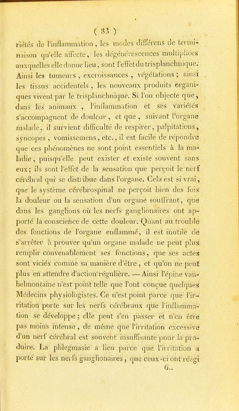 rîétds cle l'inflammation , les modes cliiTerens de lermî* naison qu'elle aiFecte, les de'gënérescences mnUipliées auxquelles elle donne lieu, sont l'effet du trisplanchliifiue. Ainsi les tumeurs , excroissances , vége'tations ; ainsi les tissus accidentels , les nouveaux produits organi- ques vivent par le trisplanchnique. Si l'on objecte que, dans les animaux , l'indammation et s'es variéie's s'accompagnent de douleur, et que , suivant l'organe malade, il survient difficulté de respirer, palpitations, syncopes , vomisseraens, etc., il est facile de répondre que ces phénomènes ne sont point essentiels à la nia-» ladie , puisqu'elle peut exister et existe souvent sans eux; ils sont l'effet de la sensation que perçoit le nerf cérébral qui se dist! ibue dans l'organe. Cela est si vrai, que le système cérébrospinal ne perçoit bien des fois la douleur ou la sensation d'un organé souifraut, que dans les ganglions où les nerfs ganglionaires ont ap- porté la conscieiice de cette douleur. Quant au trouble des fonctions de l'organe enflammé, il est inutile de s'arrêter à prouver qu'un organe malade ne peut plus remplir convenablement ses fonctions, que ses actes sont viciés comirie sa manière d'être, et qu'on ne peut plus en atteiVdre d'action'régulière. ^Ainsi l'épine vah- helmoritaiUe n'est point telle que l'ont conçue quelques Médecins physiologistes. Ce n'est point parce que rir-* ritation porte sur \ek nerfs cérébraux qùè l'inflamma- lion se développe ; elle peut s'én passer et n'en êt^-é pas moins intense, de même que l'irritation excèssivé d'un nierf cérébl-al est souvent insuffisante pour la prô- duire. La phlegmasie a lieu parce que l'irritation d porté sut' les nerfs ganglionaires, que deux-ci ont réjgi 6..
