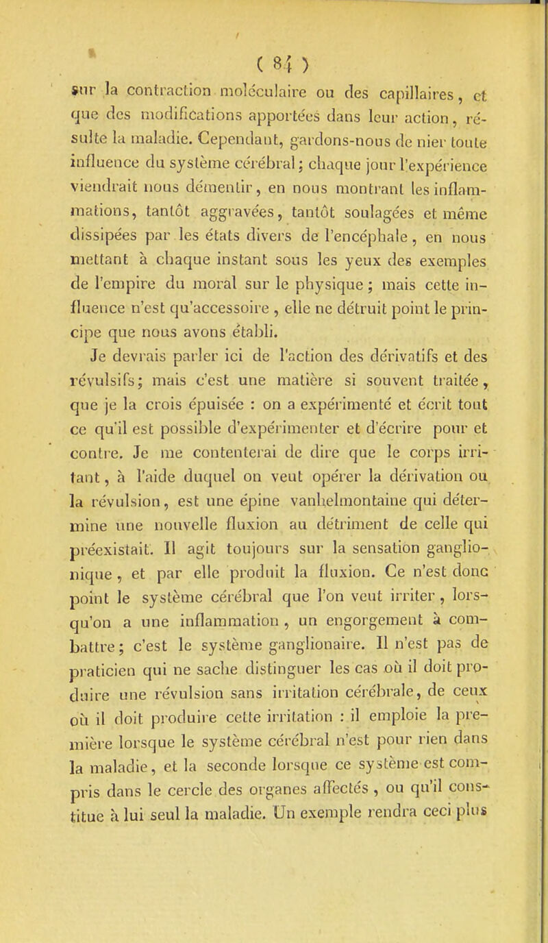 »nr la contraction moléculaire ou des capillaires, et que des modifications apportées dans leur action, ré- sulte la maladie. Cependant, gardons-nous de nier toute influence du système cérébral ; chaque jour l'expérience viendrait nous démentir, en nous montrant les inflam- mations, tantôt aggravées, tantôt soulagées et même dissipées par les états divers de l'encéphale, en nous mettant à chaque instant sous les yeux des exemples de l'empire du moral sur le physique ; mais cette in- fluence n'est qu'accessoire , elle ne détruit point le prin- cipe que nous avons établi. Je devrais parler ici de l'action des déi'ivatifs et des révulsifs; mais c'est une matière si souvent traitée, que je la crois épuisée : on a expérimenté et écrit tout ce qu'il est possible d'expérimenter et d'écrire pour et contie. Je me contenterai de dire que le corps irri- tant , à l'aide duquel on veut opérer la dérivation ou la révulsion, est une épine vanlielmontaine qui déter- mine une nouvefle fluxion au détriment de celle qui préexistait. Il agit toujours sur la sensation ganglio- iiique, et par elle produit la fluxion. Ce n'est donc point le système cérébral que l'on veut irriter , lors- qu'on a une inflammation , un engorgement à com- battre ; c'est le système ganglionaire. Il n'est pas de praticien qui ne sache distinguer les cas oii il doit pro- duire une révulsion sans irritation cérébrale, de ceux OLi il doit produire cette irritation : il emploie la pre- mière lorsque le système cérébral n'est pour rien dans la maladie, et la seconde lorsque ce système est com- pris dans le cercle des organes affectés , ou qu'il cons- titue à lui seul la maladie. Un exemple rendra ceci plus