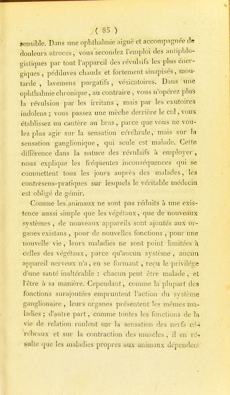 j(85) sensible. Dans une oplithalmie aiguë et accompagnée ds douleurs atroces, vous secondez l'emploi des anliphlo- gifitiques par tout l'appareil des révulsifs les plus éner- giques , pédiluves chauds et fortement sinapisés, mou- tarde , lavemens pui gatifs, vésicatoires. Dans une oplithalmie chronique, au contraire , vous n'opérez plus la révulsion par les irritans , mais par les exutoires indolens ; vous passez une mèche deirière le col, vous établissez un cautère au bras, parce que vous ne vou- lez plus agir snr la sensation cérébrale, mais sur la sensation ganglionique , qui seule est malade. Celte différence dans la nature des révulsifs à em.ployer, nous explique les fréquentes inconséquences qui se commettent tous les jours aupi'ès des malades, les contrèsens-pratiques sur lesquels le véritable médecin est obligé de gémir. Comme les animaux ne sont pas réduits à une exis- tence aussi simple que les végétaux, que de nouveaux systèmes , de nouveaux appareils sont ajoutés aux or- ganes existans , pour de nouvelles fonctions , pour une nouvelle vie , leurs maladies ne sont point limitées à celles des végétaux, parce qu'aucun systènie , aucun appareil nerveux n'a, en se formant , reçu le privilège d'une santé inaltérable : chacun peut être malade , et l'être à sa manière. Cependant, comme la plupart des fonctions surajoutées empruntent l'action du système ganglionaire , leurs organes présentent les mêmes ma- ladies ; d'antre part, comme tontes les fonctions de la vie de relation roulent sur la sensation des nerfs cc4 rébraux et sur la contraction des muscles , il en rc% suite que les maladies propres aux animaux dépendcn)