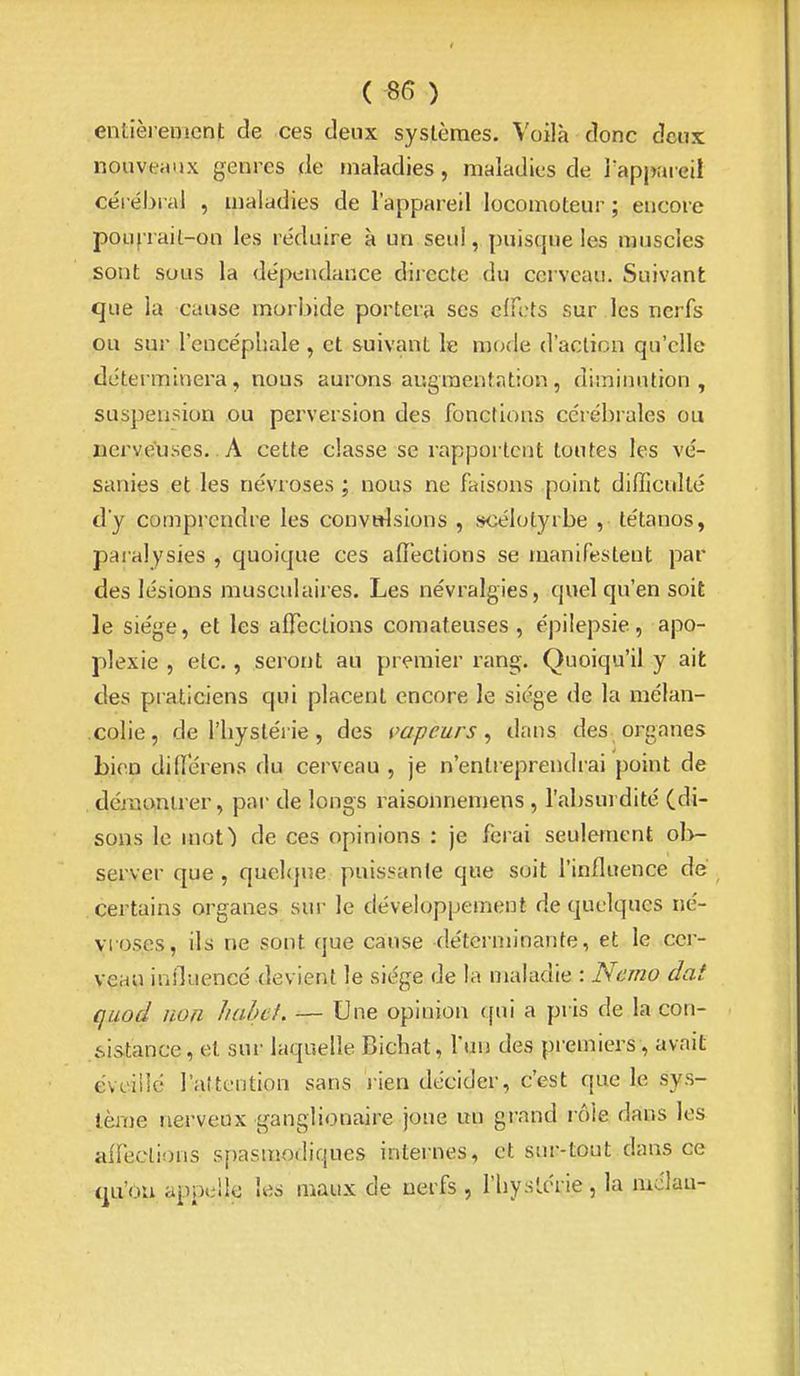 entièrement de ces deux systèmes. Voilà donc deux nouveaux genres de maladies, maladies de Tappareil céi ébi al , maladies de l'appareil locomoteur ; encore pouf-rail-on les réduire à un seul, puisque les muscles sont sous la dépendance diiecte du cerveau. Suivant que la cause morbide portera ses effets sur les nerfs ou sur l'encéphale , et suivant le mode d'action qu'elle déterminera, nous aurons augmentation, diminution, suspension ou perversion des fonctions cérébrales ou nerveuses.. A cette classe se rapportent toutes les vé- sanies et les névroses; nous ne faisons point difficulté d'y comprendre les convulsions , scélotyrbe , tétanos, paralysies , quoique ces affections se manifestent par des lésions musculaires. Les névralgies, quel qu'en soit le siège, et les affections comateuses , épilepsie, apo- plexie , etc., seront au premier rang. Quoiqu'il y ait des praticiens qui placent encore le siège de la mélan- • colie, de l'hystérie, des vapeurs^ dans des organes Lien differens du cerveau , je n'entreprendrai point de , démoaiirer, par de longs raisonnemens, l'absui dité (di- sons le mot) de ces opinions : je ferai seulement ol>- server que , quelque puissante que soit l'influence de certains organes sur le développement de quelques né- vroses, ils ne sont que cause déterminante, et le cer- veau influencé devient le siège de la maladie : Ncmo dat quod non liahd. — Une opinion qui a pris de la con- sistance, et sur laquelle Bichat, l'un des premiers, avait éveillé l'attention sans lien décider, c'est que le sys- tème nerveux ganglionaire joue un grand rôle dans les affeclions spasmodiques internes, et sur-tout dans ce c^u'ou appelle les maux de nerfs , l'hystérie , la mdlau-
