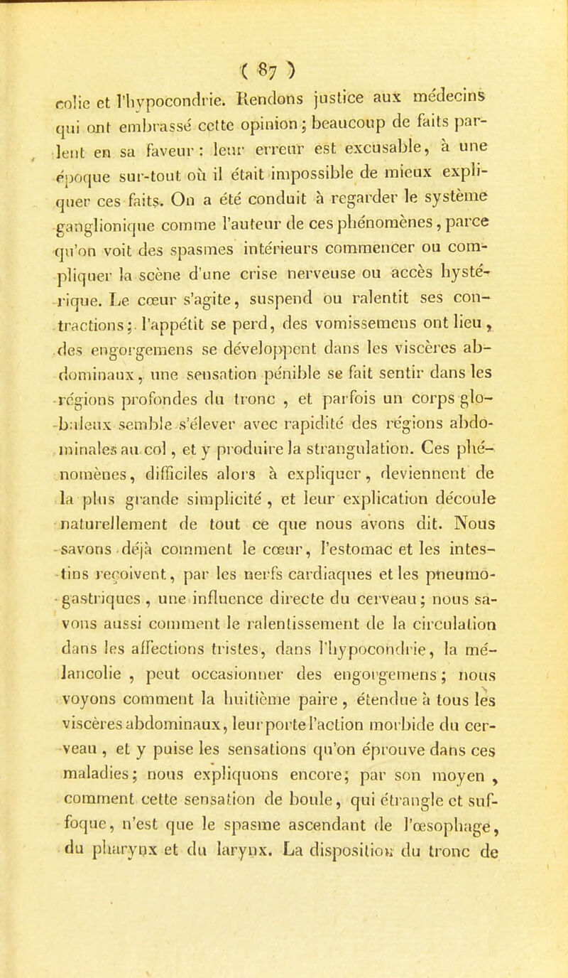 '( «7 ) colie et l'hypocondrie. Rendons justice aux me'decins qui ont embrassé cette opinion ; beaucoup de faits par- lent en sa faveur: leur erreur est excusable, à une époque sur-tout oii il e'tait impossible de mieux expli- quer ces faits. On a été conduit à regarder le système ganglioniqne comme l'auteur de ces phénomènes, parce qu'on voit des spasmes intérieurs commencer ou com- pliquer la scène d'une crise nerveuse ou accès hyste% lique. Le cœur s'agite, suspend ou ralentit ses con- tractions;, l'appétit se perd, des vomissemeus ont lieu , des engorgemens se développent dans les viscères ab- dominaux, une sensation pénible se fait sentir dans les régions profondes du tronc , et parfois un corps gio- -b;deux semble s'élever avec rapidité des régions abdo- minales au col, et y produire la strangulation. Ces plié^ nomènes, difficiles alors à expliquer, deviennent de la plus grande simplicité, et leur explication découle naturellement de tout ce que nous avons dit. Nous -savons déjà comment le cœur, l'estomac et les intes- tins reçoivent, par les nerfs cardiaques et les pneumo- gastriques , une influence directe du cerveau; nous sa- vons aussi comment le ralentissement de la circulation dans les affections tristes, dans l'hypocondrie, la mé- lancolie , peut occasionner des engorgemens ; nous voyons comment la huitième paire , étendue à tous les viscères abdominaux, leurportel'action morbide du cer- veau , et y puise les sensations qu'on éprouve dans ces maladies; nous expliquons encore; par son moyen , comment cette sensation de boule, qui étrangle et suf- foque, n'est que le spasme ascendant de l'œsophagé, du plmrypx et du larynx. La disposition du tronc de