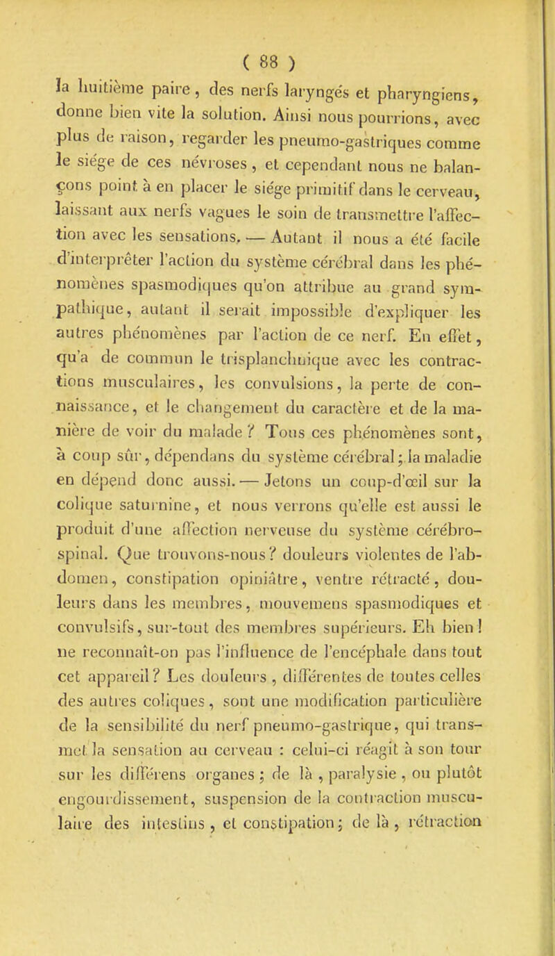 la huitième paire, des nerfs laryngés et pharyngiens, donne bien vite la solution. Ainsi nous pourrions, avec plus de raison, regarder les pneumo-gastriques comme le siège de ces névroses , et cependant nous ne balan- çons point à en placer le siège primitif dans le cerveau, laissant aux nerfs vagues le soin de transmettre l'alFec- tion avec les sensations. — Autant il nous a été facile d'interpréter l'action du système cérébral dans les phé- nomènes spasmodiques qu'on attribue au grand sym- pathique, autant il seiait impossible d'expliquer les autres phénomènes par l'action de ce nerf. En effet, qu'a de commun le trisplanchnique avec les contrac- tions musculaires, les convulsions, la perte de con- naissance, et le changement du caractère et de la ma- nière de voir du malade i' Tous ces phénomènes sont, à coup sûr, dépendans du système cél ébrai ; la maladie en dépend donc aussi. — Jetons un coup-d'œil sur la colique saturnine, et nous verrons qu'elle est aussi le produit d'une affection nerveuse du système cérébro- spinal. Que trouvons-nous? douleurs violentes de l'ab- domen, constipation opiniâtre, ventre l'étracté, dou- leurs dans les membres, mouveraens spasmodiques et convulsifs, sur-tout des membres supérieurs. Eh bien! ne reconnaît-on pas l'influence de l'encéphale dans tout cet appareil? Les douleurs , différentes de toutes celles des autres coliques, sont une modification particulière de la sensibilité du nerf pneumo-gastrique, qui trans- met la sensation au cerveau : celui-ci réagit à son tour sur les différens organes ; de là , paralysie , ou plutôt engourdissement, suspension de la contraction muscu- laire des intestins , et constipation j delà, rétraction