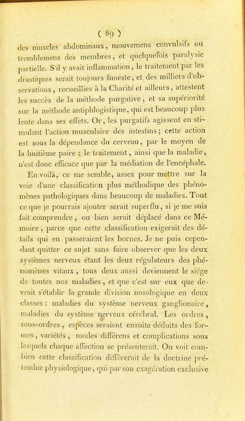 des muscles abdominaux, mouvemens convulsifs ou tremblemens des membres, et quelquefois paralysie partielle. S'il y avait inflammation, le traitement par les drastiques serait toujours funeste, et des milliers d'ob- servations , recueillies à la Cliarite'et ailleurs, attestent les succès de la méthode purgative, et sa supériorité sur la méthode antiphlogistique, qui est beaucoup plus lente dans ses effets. Or, les purgatifs agissent en sti- mulant l'action musculaire des intestins; cette action est sous la dépendance du cerveau, par le moyen de la huitième paire : le traitement, ainsi que la maladie, n'est donc efficace que par la médiation de l'encéphale. En voilà, ce me semble, assez pour mettre sur la voie d'une classification plus méthodique des phéno- mènes pathologiques dans beaucoup de maladies. Tout ce que je pourrais ajouter serait superflu, si je me suis fait comprendre, ou bien serait déplacé dans ce Mé- moire , parce que cette classification exigerait des dé- tails qui en passeraient les bornes. Je ne puis cepen- dant quitter ce sujet sans faire observer que les deux systèmes nerveux étant les deux régulateurs des phé- nomènes vitaux , tous deux aussi deviennent le siège de toutes nos maladies , et que c'est sur eux que de- vrait s'établir la grande division nosologique en deux classes: maladies du système nerveux ganglionaire, maladies du système nerveux cérébral. Les ordres , sous-ordres , espèces seraient ensuite déduits des for- mes , variétés , modes différons et complications sous lesquels chaque affection se présenterait. On voit com- bien cette classification diffèrei'ait de la doctrine pré- tendue physiologique, qui par son exagération exclusive