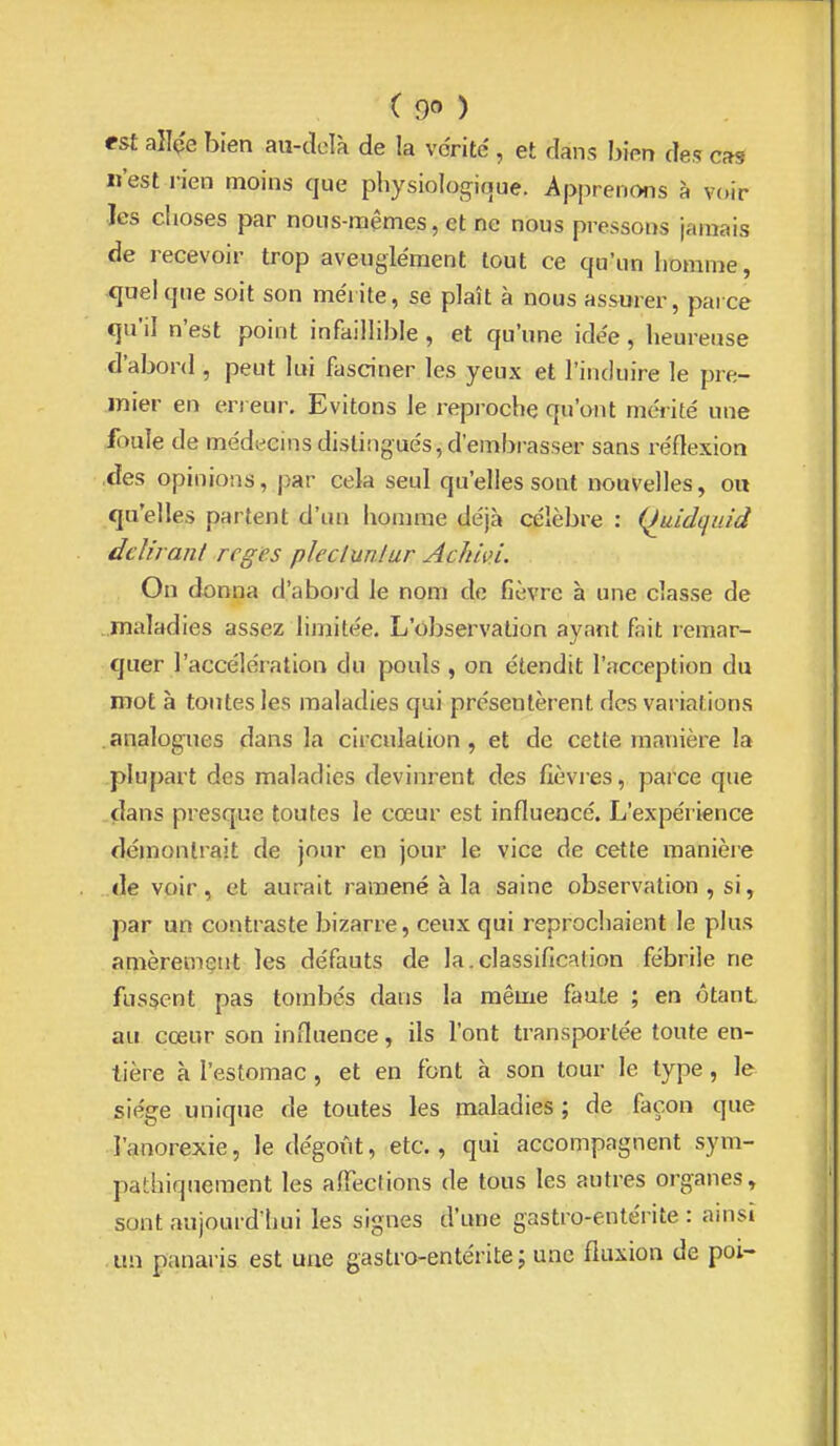 est aîlç'e bien aii-adà de la vérité , et dans bien des cas n'est i-ien moins que physiolog^ique. Apprenons à voir Jes clioses par nous-mêmes, et ne nous pressons jamais de recevoir trop aveuglément tout ce qu'un liomme, quel que soit son mérite, se plaît à nous assurer, parce qu'il n'est point infaillible , et qu'une idée, heureuse d'abord , peut lui fasciner les yeux et l'induire le pre- mier en en eur. Evitons le reproche qu'ont mérité une foule de médecins distingués, d'embrasser sans réflexion •des opinions, par cela seul qu'elles sont nouvelles, ou qu'elles partent d'un homme déjà célèbre : {hiidquid delhanl régies plectunlur Achivl. On donna d'abord le nom de fièvre à une classe de .maladies assez limitée. L'observation ayant fait remar- quer l'accélération du pouls , on étendit l'acception du root à toutes les maladies qui présentèrent des variations analogues dans la circulation, et de cette manière la plupart des maladies devinrent des lièvres, parce que clans presque toutes le cœur est influencé. L'expérience démontrait de jour en jour le vice de cette manièie de voir, et aurait ramené à la saine observation , si, par un contraste bizarre, ceux qui reprochaient le plus amèrement les défauts de la.classification fébrile ne fussent pas tombés dans la même faute ; en ôtanL au cœur son influence, ils l'ont transportée toute en- tière à l'estomac , et en font h son tour le type, le siège unique de toutes les maladies ; de façon que l'anorexie, le dégoût, etc., qui accompagnent sym- patbiqueraent les alTeclions de tous les autres organes, sont aujourd'hui les signes d'une gastro-entérite : ainsi .un panaris est une gastro-entérite; une fluxion de poi-