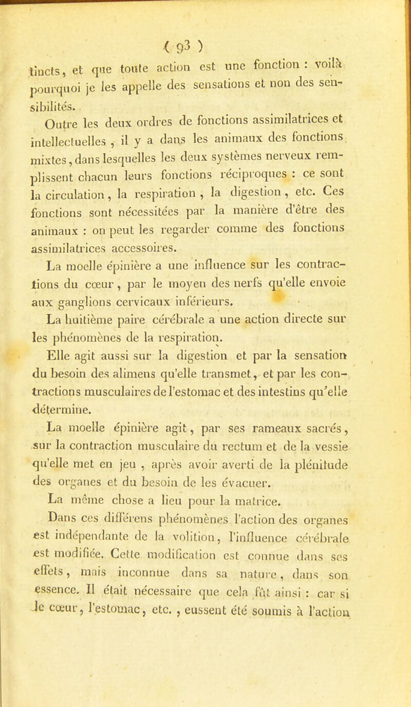 lîucts, et que toute action est une fonction: voilà pourquoi je les appelle des sensations et non des sen- sibilités. Outre les deux ordres de fonctions assimilatrices et intellecluelles , il y a dans les animaux des fonctions mixtes,dans lesquelles les deux systèmes nerveux rem- plissent chacun leurs fonctions réciproques : ce sont la circulation, la respiration , la digestion , etc. Ces fonctions sont nécessitées par la manière d'être des animaux : on peut les regarder comme des fonctions assimilatrices accessoires. La moelle épinière a une influence sur les contrac- tions du cœur, par le moyen des nerfs qu'elle envoie aux ganglions cervicaux inférieurs. La huitième paire cérébrale a une action directe sur les phénomènes de la lespiration. Elle agit aussi sur la digestion et par la sensation du besoin des alimens qu'elle transmet, et par les con- tractions musculaires de l'estomac et des intestins qu'elle détermine. La moelle épinière agit, par ses rameaux sacrés, sur la contraction musculaire du rectum et de la vessie qu'elle met en jeu , après avoir averti de la plénitude des organes et du besoin de les évacuer. La même chose a lieu pour la matrice. Dans ces dilTéiens phénomènes l'action des organes est indépendante de la volition, l'influence célébrais est modifiée. Cette moditlcation est connue dans ses effets, mais inconnue dans sa nature, dans son essence, II était nécessaire que cela fût ainsi : car si Je cœur, l'estomac, etc. , eussent été soumis à l'action