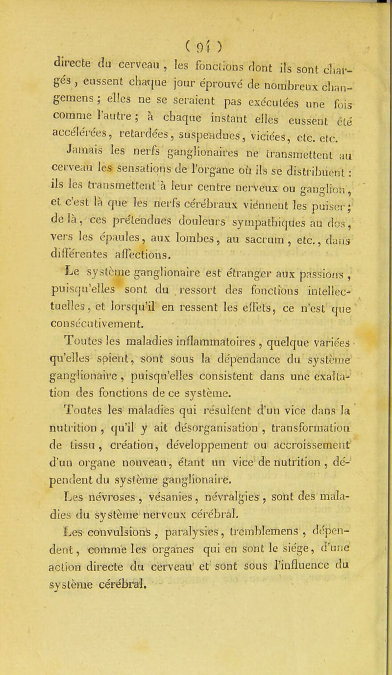 directe du cerveau , les fonctions dont ils sont d.ar- gés , eussent chaque jour éprouvé de nombreux clian- gemens ; elles ne se seraient pas exécutées une fois comme l'autre ; à chaque instant elles eussent clé accéléi-ées, retardées, suspendues, viciées, etc. etc. Jamais les nerfs ganglionaires ne transmettent au cerveau les sensations de l'organe ou ils se distribuent : ils les transmettent à leur centre nerveux ou ganglion, et c'est là que les nerfs cérébraux viénnent les puiser; de là, ces prétendues douleurs sympathiques au dos, vers les épaules, aux lombes, au sacrum, etc., clans différentes affections. Le système ganglionaire est étranger aux passions , puisqu'elles sont du ressort des fonctions intellec- tuelles, et lorsqu'il en ressent les effets, ce n'est que consécutivement. Toutes les maladies inflammatoires , quelque variées ■ qu'elles spient, sont sous la dépendance du système ganglionaire, puisqu'elles consistent dans une exalta- tion des fonctions de ce système. Toutes les maladies qui résultent d'un vice dans la nutrition , qu'il y ait désorganisation , transformation de tissu, création, développement ou accroissement d'un organe nouveau, étant un vice dénutrition, dé- pendent du sysième ganglionaire. Les névroses , vésanies, névralgies, sont des mala- dies du système nerveux cérébral. Les convulsion^ , paralysies, tremblemens , dépen- dent, comme les organes qui en sont le siège, d'une action directe du cerveau' et' sont sous l'influence du système cérébral.