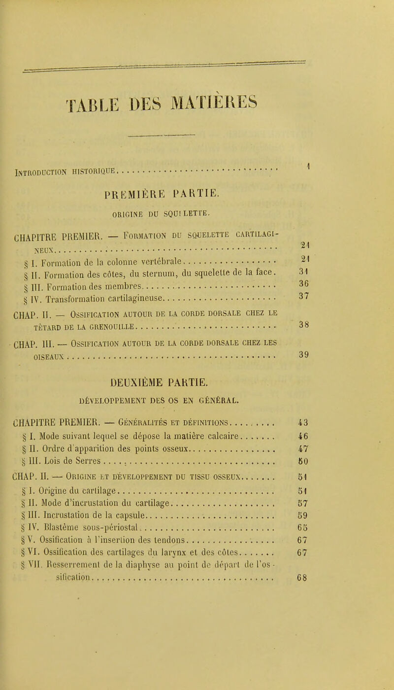 TABLE DES MATIÈIIES Introduction historique PREMIÈRE PARTIE. OUiniNlî ou SQUILETTE. CHAPITRE PREMIER. — Formation du squelette cartilagi- § I. Formation de la colonne vertébrale § 11. Formation des côtes, du sternum, du squelette de la face. § 111. Formation des membres g IV. Transformation cartilagineuse CHAP. II. — Ossification autour de la corde dorsale chez le tIïtard de la grenouille CHAP. m. — Ossification autour de la corde dorsale chez les oiseaux DEUXIÈME PARTIE. DÉVELOPPEMENT DES OS EN GÉNÉRAL. CHAPITRE PREMIER. — Généralités et définitions 43 § I. Mode suivant lequel se dépose la matière calcaire 46 § II. Ordre d'apparition des points osseux 47 ^ III. Lois de Serres 60 CHAP. II. — Origine lt développement du tissu osseux 51 § I. Origine du carliiage 51 § II. Mode d'incrustation du cartilage 57 § III. Incrustation de la capsule 59 ^ IV. Blastème sous-périostaL 65 § V. Ossification à l'insertion des tendons 67 § VI. Ossification des cartilages du larynx et des côtes 67 § VII. Resserrement de la diapliysc au point do dôpart de l'os - sification 68