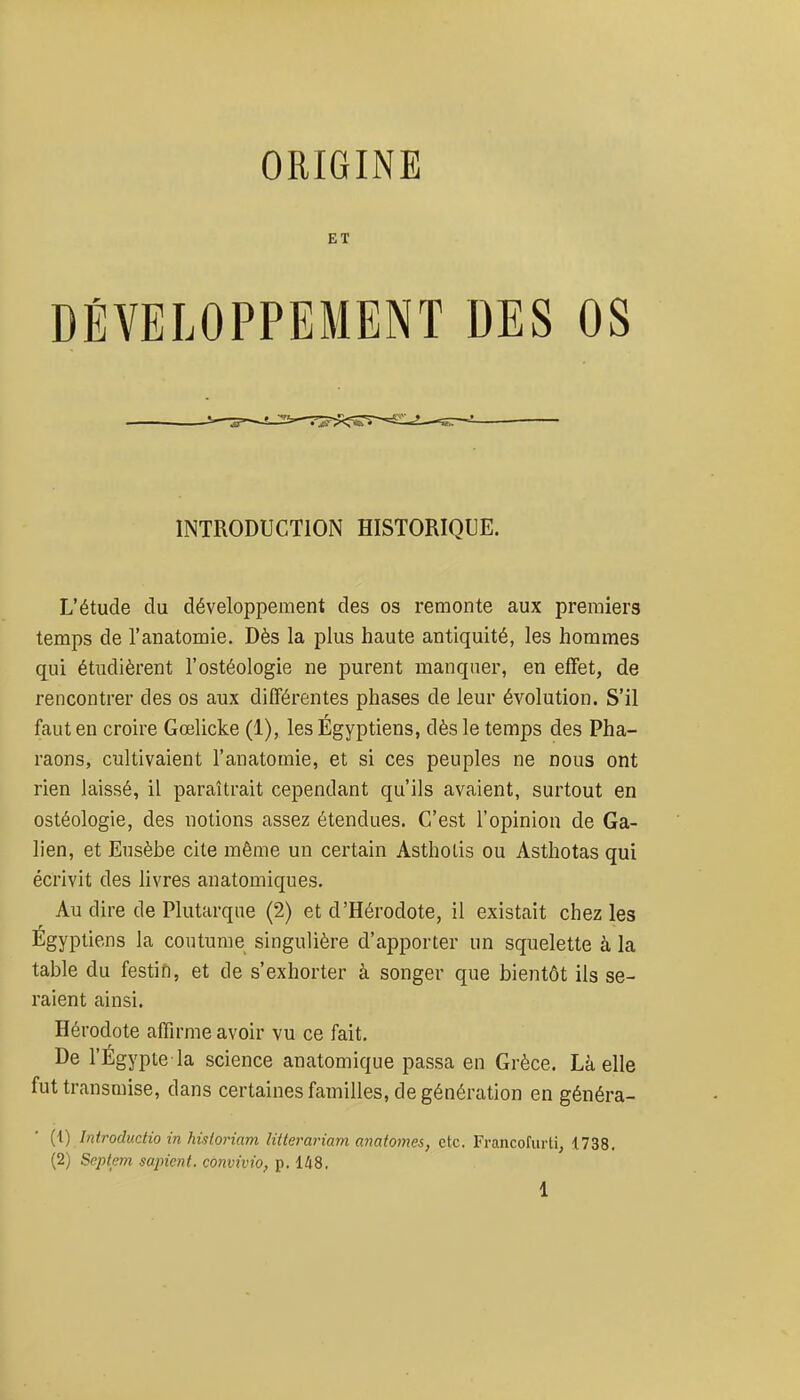 ORIGINE ET DÉVELOPPEMENT DES OS INTRODUCTION HISTORIQUE. L'étude du développement des os remonte aux premiers temps de l'anatomie. Dès la plus haute antiquité, les hommes qui étudièrent l'ostéologie ne purent manquer, en effet, de rencontrer des os aux différentes phases de leur évolution. S'il faut en croire Gœlicke (1), les Égyptiens, dès le temps des Pha- raons, cultivaient l'anatomie, et si ces peuples ne nous ont rien laissé, il paraîtrait cependant qu'ils avaient, surtout en ostéologie, des notions assez étendues. C'est l'opinion de Ga- lien, et Eusèbe cite même un certain Asthotis ou Asthotas qui écrivit des livres anatomiques. Au dire de Plutarqne (2) et d'Hérodote, il existait chez les Egyptiens la coutume singulière d'apporter un squelette à la table du festifi, et de s'exhorter à songer que bientôt ils se- raient ainsi. Hérodote affu'me avoir vu ce fait. De l'Égypie la science anatomique passa en Grèce. Là elle fut transmise, dans certaines familles, de génération en généra- (1) hitroductio in hisloriam litlerariam anatotnes, etc. Francofurti, 1738. (2) Septem sapicnt. convivio, p. 148,