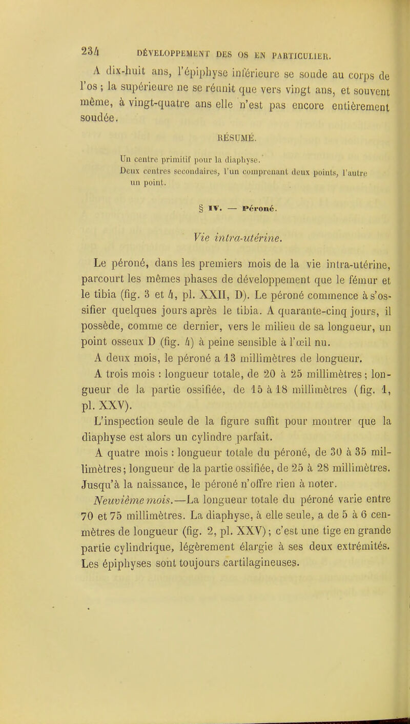 A dix-huit ans, l'épipliyse inférieure se soude au corps de l'os ; la supérieure ne se réunit que vers vingt ans, et souvent même, à vingt-quatre ans elle n'est pas encore entièrement soudée. RÉSUMÉ. Un centre primitif pour la diapliyso. Deux centres secondaires, l'un coniprcnaal deux points, l'autre un point. § IV. — Péroné. Vie intra-utérine. Le péroné, dans les premiers mois de la vie intra-utérine, parcourt les mêmes phases de développement que le fémur et le tibia (fig. 3 et h, pl. XXII, D). Le péroné commence à s'os- sifier quelques jours après le tibia. A quarante-cinq jours, il possède, comme ce dernier, vers le milieu de sa longueur, un point osseux D (fig. Zi) à peine sensible à l'œil nu. A deux mois, le péroné a 13 millimètres de longueur. A trois mois : longueur totale, de 20 à 25 millimètres; lon- gueur de la partie ossifiée, de 15 à 18 millimètres (fig. 1, pl. XXV). L'inspection seule de la figure suffit pour montrer que la diaphyse est alors un cylindre parfait. A quatre mois : longueur totale du péroné, de 30 à 35 mil- limètres; longueur de la partie ossifiée, de 25 à 28 millimètres. Jusqu'à la naissance, le péroné n'offre rien à noter. Neuvième mois.—La longueur totale du péroné varie entre 70 et 75 millimètres. La diaphyse, cà elle seule, a de 5 à 6 cen- mètres de longueur (fig. 2, pl. XXV) ; c'est une tige en grande partie cylindrique, légèrement élargie à ses deux extrémités. Les épiphyses sont toujours cartilagineuses.