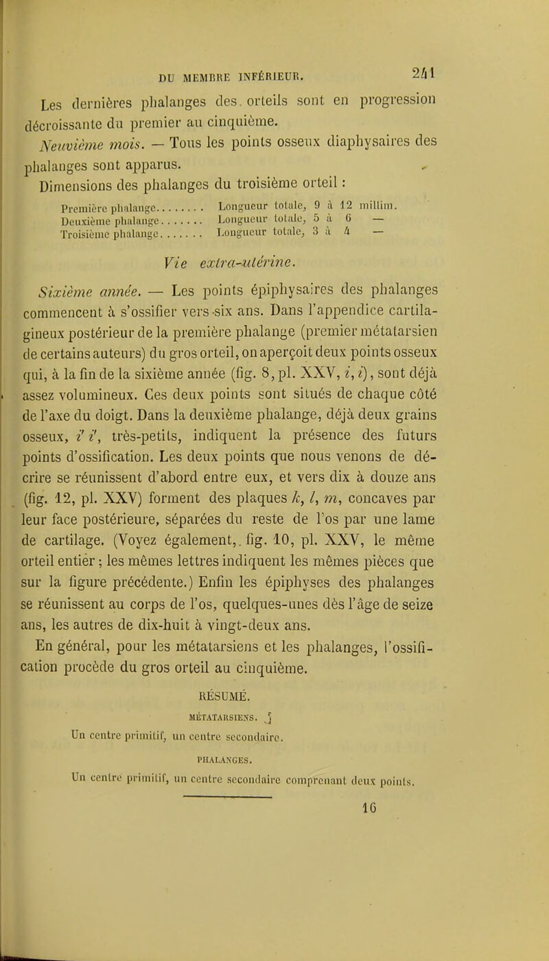 Les dernières plialanges des. orteils sont en progression décroissante du premier au cinquième. Neuvième mois. — Tous les points osseux diaphysaires des phalanges sont apparus. Dimensions des phalanges du troisième orteil : Prcinii-rc pluilansc Longueur totale, 9 à 12 millini. Deuxième pliiiUuifje Longueur totale, 5 à (j — Troisième phalange Longueur totale, 3 ù à — Vie exira-uiérine. Sixième année. — Les points épiphysaires des phalanges commencent à s'ossifier vers-six ans. Dans l'appendice cartila- gineux postérieur de la première phalange (premier métatarsien de certains auteurs) du gros orteil, on aperçoit deux points osseux qui, à la fin de la sixième année (fig. 8, pl. XXV, i, i), sont déjà assez volumineux. Ces deux points sont situés de chaque côté de l'axe du doigt. Dans la deuxième phalange, déjà deux grains osseux, i' i', très-petits, indiquent la présence des futurs points d'ossification. Les deux points que nous venons de dé- crire se réunissent d'abord entre eux, et vers dix à douze ans (fig. 12, pl. XXV) forment des plaques A-, /, m, concaves par leur face postérieure, séparées du reste de l'os par une lame de cartilage. (Voyez également,, fig. 10, pl. XXV, le même orteil entiér ; les mêmes lettres indiquent les mêmes pièces que sur la figure précédente.) Enfin les épiphyses des phalanges se réunissent au corps de l'os, quelques-unes dès l'âge de seize ans, les autres de dix-huit à vingt-deux ans. En général, pour les métatarsiens et les phalanges, l'ossifi- cation procède du gros orteil au cinquième. RÉSUMÉ. MÉTATARSIENS, j Un centre primitif, un centre secondaire. PHALANGES. Un centre primitif, un centre secontlairc comprenant deux points,