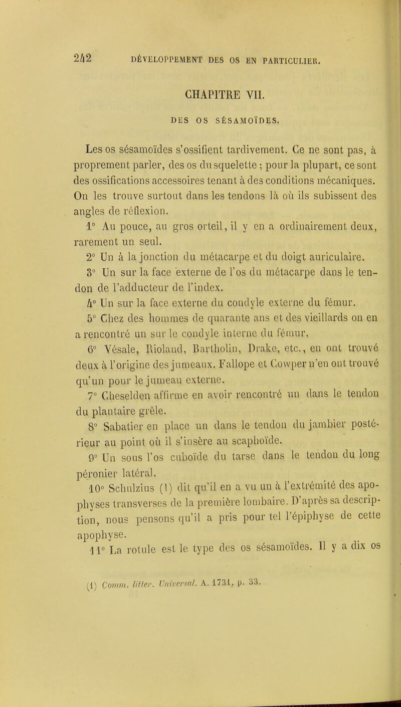 CHAPITRE VII. DES OS SÉSAMOÏDES. Les OS sésamoïdes s'ossifient tardivement. Ce ne sont pas, à proprement parler, des os dn squelette ; pour la plupart, ce sont des ossifications accessoires tenant à des conditions mécaniques. On les trouve surtout dans les tendons là où ils subissent des angles de réflexion. 1° Au pouce, au gros orteil, il y en a ordinairement deux, rarement un seul. 2° Un à la jonction du métacarpe et du doigt auriculaire. 3° Un sur la face externe de l'os du métacarpe dans le ten- don de l'adducteur de l'index. W Un sur la face externe du condyle externe du fémur, 5° Chez des hommes de quarante ans et des vieillards on en a rencontré un sur le condyle interne du fémur. 6° Vésale, Rioland, Bartholin, Drake, etc., en ont trouvé deux à l'origine des jumeaux. Fallope et Covvper n'eu ont trouvé qu'un pour le jumeau externe. 7° Cheselden affirme en avoir rencontré un dans le tendon du plantaire grêle. 8 Sabatier en place un dans le tendon du jambier posté- rieur au point où il s'insère au scaphoïde. 9° Un sous l'os cuboïde du tarse dans le tendon du long péronier latéral. 10 Schulzius (1) dit qu'il en a vu un à l'extrémité des apo- physes transverses de la première lombaire. D'après sa descrip- tion, nous pensons qu'il a pris pour tel l'épiphyse de cette apophyse. 1V La rotule est le type des os sésamoïdes. Il y a dix os