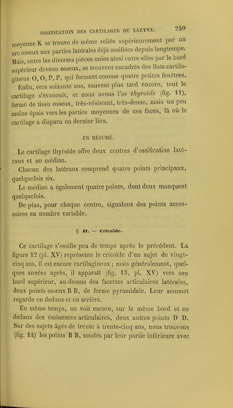 OSSIFICATION DES CARTILAGES DU LARYNX. 2A9 moyenne K se trouve de même reliée supérieurement par un arc osseux aux parties latérales déjà ossifiées depuis longtemps. Mais, entre les diverses pièces unies ainsi entre elles par le bord supérieur devenu osseux, se trouvent encadrés des îlots cartila- gineux 0, 0, P, P, qui forment comme quatre petites fenêtres. Enfin, vers soixante ans, souvent plus tard encore, tout le cartilage s'évanouit, et nous avons Vos thyroïde (fig. 11), formé de tissu osseux, très-résislant, très-dense, mais un peu moins épais vers les parties moyennes de ces faces, là où le carlilage a disparu en dernier lieu. EN RÉSUMÉ. Le cartilage thyroïde ofîre deux centres d'ossification laté- raux et un médian. Chacun des latéraux comprend quatre points principaux, quelquefois six. Le médian a également quatre points, dont deux manquent quelquefois. De plus, pour chaque centre, signalons des points acces- soires en nombre variable. § II. — Cricoïde. Ce carlilage s'ossifie peu de temps après le précédent. La figure 12 (pl. XV) représente le cricoïde d'un sujet de vingt- cinq ans, il est encore cartilagineux ; mais généralement, quel- ques années après, il apparaît (fig, 13, pl. XV) vers son bord supérieur, au-dessus des facettes articulaires latérales, deux points osseux B B, de forme pyramidale. Leur sommet regarde en dedans et en arrière. En même temps, on voit encore, sur le même bord et en dedans des éminences articulaires, deux autres points D D. Sur des sujets âgés de trente à trente-cinq ans, nous trouvons (fig. IZi) les points B B, soudés par leur partie inférieure avec