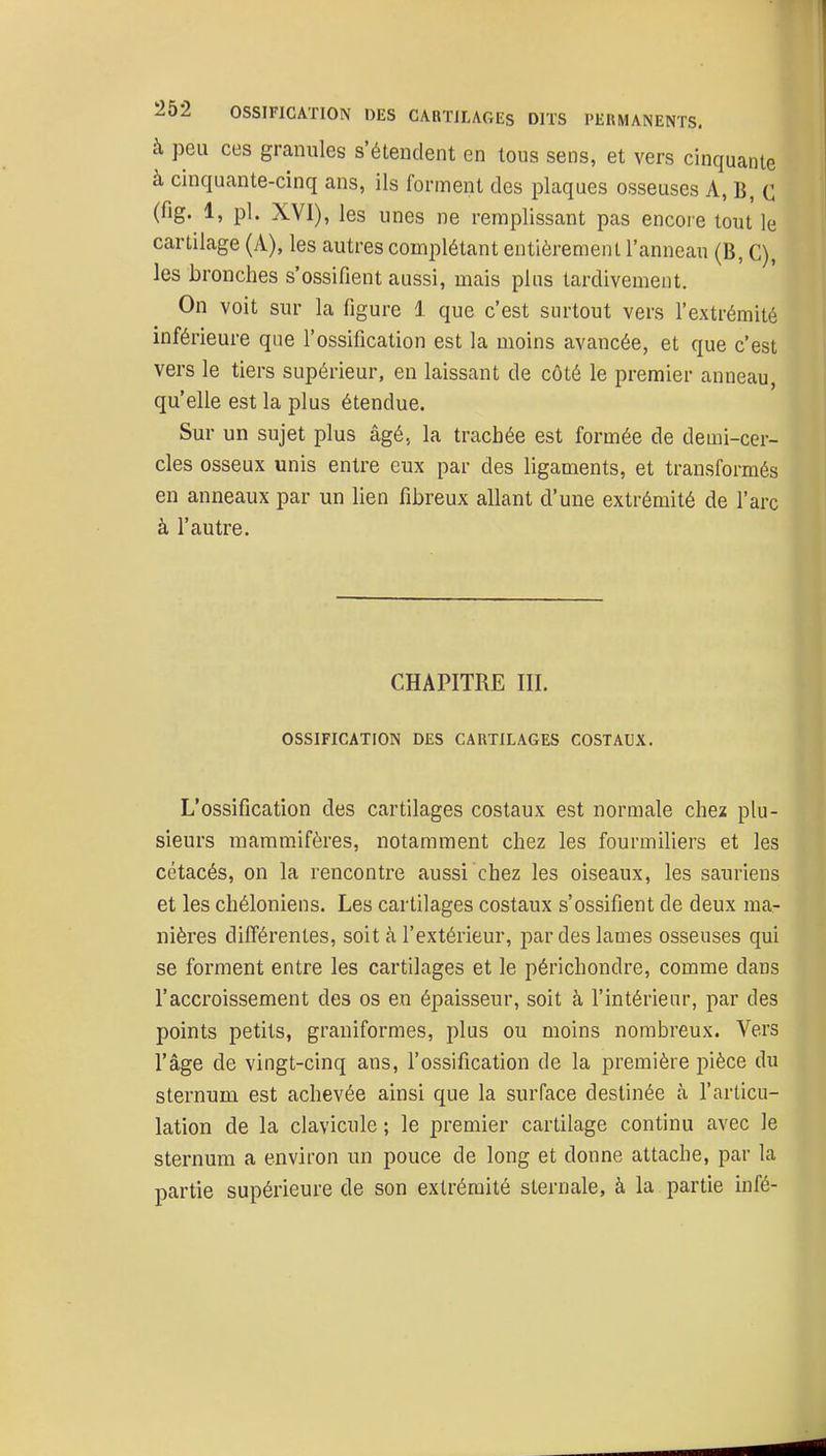 à peu ces granules s'étendent en tous sens, et vers cinquante à cinquante-cinq ans, ils forment des plaques osseuses A, B, C (fig. 1, pl. XVI), les unes ne remplissant pas encore tout le cartilage (A), les autres complétant entièrement l'anneau (B, C), les bronches s'ossifient aussi, mais plus tardivement. On voit sur la figure i que c'est surtout vers l'extrémité inférieure que l'ossification est la moins avancée, et que c'est vers le tiers supérieur, en laissant de côté le premier anneau, qu'elle est la plus étendue. Sur un sujet plus âgé, la trachée est formée de demi-cer- cles osseux unis entre eux par des ligaments, et transformés en anneaux par un lien fibreux allant d'une extrémité de l'arc à l'autre. CHAPITRE III. OSSIFICATION DES CARTILAGES COSTAUX. L'ossification des cartilages costaux est normale chez plu- sieurs mammifères, notamment chez les fourmiliers et les cétacés, on la rencontre aussi chez les oiseaux, les sauriens et les chéloniens. Les cartilages costaux s'ossifient de deux ma- nières difi'érentes, soit à l'extérieur, par des lames osseuses qui se forment entre les cartilages et le périchondre, comme dans l'accroissement des os en épaisseur, soit à l'intérieur, par des points petits, graniformes, plus ou moins nombreux. Vers l'âge de vingt-cinq ans, l'ossification de la première pièce du sternum est achevée ainsi que la surface destinée à l'articu- lation de la clavicule ; le premier cartilage continu avec le sternum a environ un pouce de long et donne attache, par la partie supérieure de son extrémité sternale, à la partie infé-