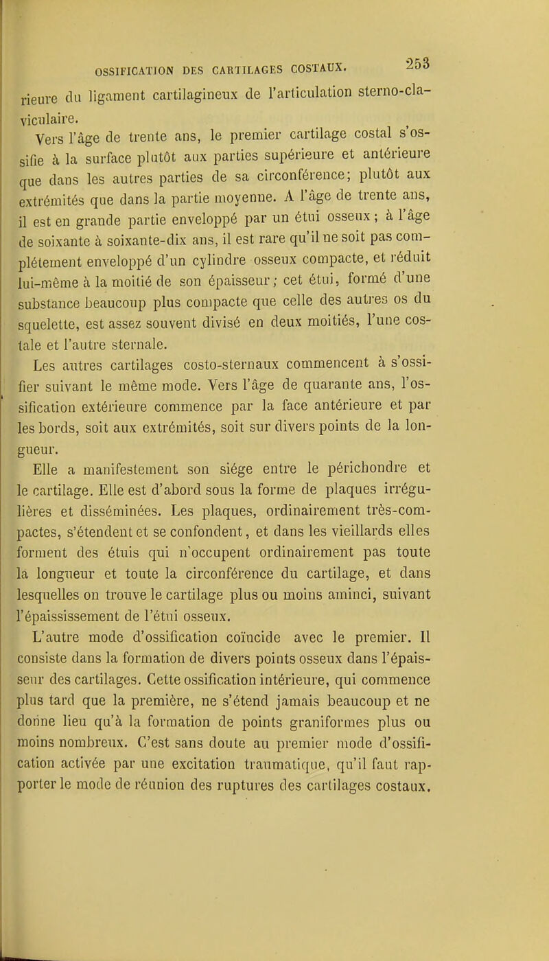 rieure du ligament cartilagineux de l'articulation sterno-cla- viciilaire. Vers l'âge de trente ans, le premier cartilage costal s'os- sifie à la surface plutôt aux parties supérieure et antérieure que dans les autres parties de sa circonférence; plutôt aux extrémités que dans la partie moyenne. A l'âge de trente ans, il est en grande partie enveloppé par un étui osseux ; à l'âge de soixante à soixante-dix ans, il est rare qu'il ne soit pas com- plètement enveloppé d'un cylindre osseux compacte, et réduit lui-même à la moitié de son épaisseur; cet étui, formé d'une substance beaucoup plus compacte que celle des autres os du squelette, est assez souvent divisé en deux moitiés, l'une cos- tale et l'autre sternale. Les autres cartilages costo-sternaux commencent à s'ossi- fier suivant le même mode. Vers l'âge de quarante ans, l'os- sification extérieure commence par la face antérieure et par les bords, soit aux extrémités, soit sur divers points de la lon- gueur. Elle a manifestement son siège entre le périchondre et le cartilage. Elle est d'abord sous la forme de plaques irrégu- lières et disséminées. Les plaques, ordinairement très-com- pactes, s'étendent et se confondent, et dans les vieillards elles forment des étuis qui n'occupent ordinairement pas toute la longueur et toute la circonférence du cartilage, et dans lesquelles on trouve le cartilage plus ou moins aminci, suivant l'épaississement de l'étui osseux. L'autre mode d'ossification coïncide avec le premier. Il consiste dans la formation de divers points osseux dans l'épais- seur des cartilages. Cette ossification intérieure, qui commence plus tard que la première, ne s'étend jamais beaucoup et ne donne lieu qu'à la formation de points graniformes plus ou moins nombreux. C'est sans doute au premier mode d'ossifi- cation activée par une excitation traumatique, qu'il faut rap- porter le mode de réunion des ruptures des cartilages costaux.