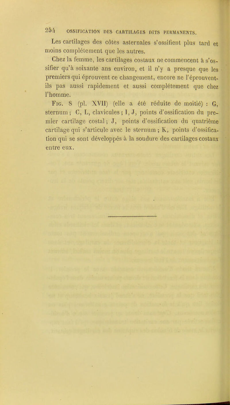 Les cartilages des côtes asternales s'ossifient plus tard et moins complètement que les autres. Chez la femme, les cartilages costaux ne commencent â s'os- sifier qu'à soixante ans environ, et il n'y a presque que les premiers qui éprouvent ce changement, encore ne l'éprouvent- ils pas aussi rapidement et aussi complètement que chez l'homme. FiG. 8 (pl. XVII) (elle a été réduite de moitié) : G, sternum; C, L, clavicules; I, J, points d'ossification du pre- mier cartilage costal ; J, points d'ossification du quatrième cartilage qui s'articule avec le sternum ; K, points d'ossifica- tion qui se sont développés à la soudure des cartilages costaux entre eux.