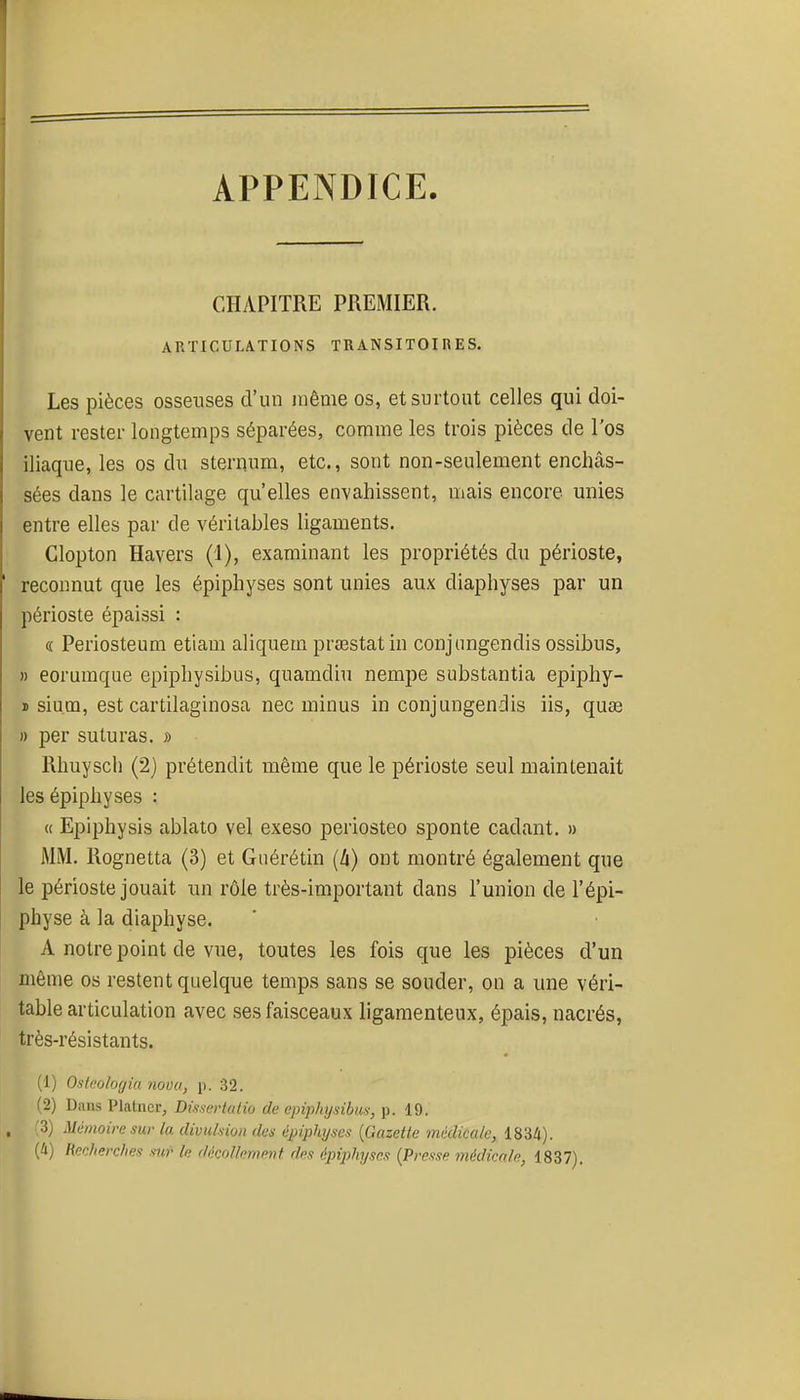 APPENDICE. CHAPITRE PREMIER. ARTICULATIONS TRANSITOIRES. Les pièces osseuses d'un même os, et surtout celles qui doi- vent rester longtemps séparées, comme les trois pièces de l'os iliaque, les os du sternum, etc., sont non-seulement enchâs- sées dans le cartilage qu'elles envahissent, mais encore unies entre elles par de véritables ligaments. Clopton Havers (1), examinant les propriétés du périoste, reconnut que les épiphyses sont unies aux diaphyses par un périoste épaissi : « Periosteum etiam aliquem prœstatin conjnngendis ossibus, » eorumque epiphysibus, quamdiu nempe substantia epiphy- ï sium, est cartilaginosa nec minus in conjnngendis iis, quœ » per suturas. » Rhuyscli (2) prétendit même que le périoste seul maintenait les épiphyses : « Epiphysis ablato vel exeso periosteo sponte cadant. » MM. Rognetta (3) et Guérétin (li) ont montré également que le périoste jouait un rôle très-important dans l'union de l'épi- physe à la diaphyse. A notre point de vue, toutes les fois que les pièces d'un même os restent quelque temps sans se souder, on a une véri- table articulation avec ses faisceaux ligamenteux, épais, nacrés, très-résistants. (1) Osteologia nova, p. 32. (2) Dans Platiicr, DisserluHo de epiphysibus, p. 19. , ;3) Mémoire sur la divulsion des épiphjses {Gazette médicale, 1834). (4) Recherches sur le décollement des épiphyscs {Presse médicale, 1837).