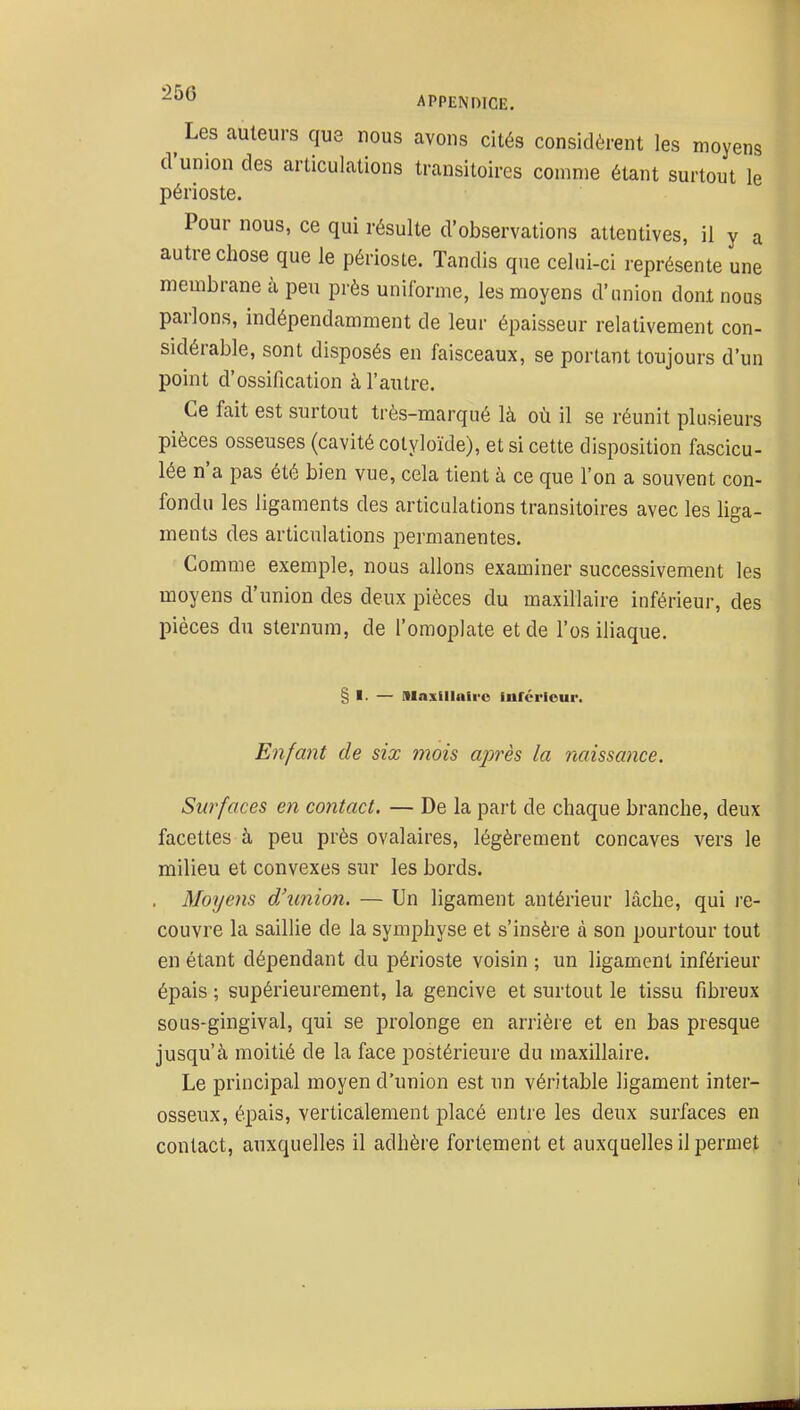 Les auteurs que nous avons cités considèrent les moyens d'union des articulations transitoires comme étant surtout le périoste. Pour nous, ce qui résulte d'observations attentives, il y a autre chose que le périoste. Tandis que celui-ci représente une membrane à peu près unilbrme, les moyens d'union dont nous parlons, indépendamment de leur épaisseur relativement con- sidérable, sont disposés en faisceaux, se portant toujours d'un point d'ossification à l'autre. Ce fait est surtout très-marqué là où il se réunit plusieurs pièces osseuses (cavité cotyloïde), et si cette disposition fascicu- lée n'a pas été bien vue, cela tient à ce que l'on a souvent con- fondu les ligaments des articulations transitoires avec les liga- ments des articulations permanentes. Comme exemple, nous allons examiner successivement les moyens d'union des deux pièces du maxillaire inférieur, des pièces du sternum, de l'omoplate et de l'os iliaque. § I. — Maxlllairo furérlour. Enfant de six mois ajwès la naissance. Surfaces en contact. — De la part de chaque branche, deux facettes à peu près ovalaires, légèrement concaves vers le milieu et convexes sur les bords. . Moyens d'union. — Un ligament antérieur lâche, qui l'e- couvre la sailHe de la symphyse et s'insère à son pourtour tout en étant dépendant du périoste voisin ; un ligament inférieur épais ; supérieurement, la gencive et surtout le tissu fibreux sous-gingival, qui se prolonge en arrière et en bas presque jusqu'à moitié de la face postérieure du maxillaire. Le principal moyen d'union est un véritable ligament inter- osseux, épais, verticalement placé entre les deux surfaces en contact, auxquelles il adhère fortement et auxquelles il permet