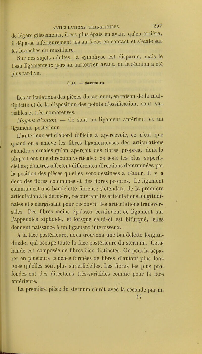 de légers glissements, il est plus épais en avant qu'en arrière, il dépasse inférieurement les surfaces en contact et s'étale sur les branches du maxillaire. Sur des sujets adultes, la symphyse est disparue, mais le tissu ligamenteux persiste surtout en avant, où la réunion a été plus tardive. § II. — §ltornuin. Les articulations des pièces du sternum, en raison de la mul- tiplicité et de la disposition des points d'ossification, sont va- riables et très-nombreuses. Moijens d'union. — Ce sont un ligament antérieur et un ligament postérieur. L'antérieur est d'abord difficile à apercevoir, ce n'est que quand on a enlevé les fibres ligamenteuses des articulations chondro-sternales qu'on aperçoit des fibres propres, dont la plupart ont une direction verticale : ce sont les plus superfi- cielles; d'autres affectent différentes directions déterminées par la position des pièces qu'elles sont destinées à réunir. Il y a donc des fibres communes et des fibres propres. Le ligament commun est une bandelette fibreuse s'étendant de la première articulation à la dernière, recouvrant les articulations longitudi- nales et s'élargissant pour recouvrir les articulations transver- sales. Des fibres moins épaisses continuent ce ligament sur l'appendice xiphoïde, et lorsque celui-ci est bifurqué, elles donnent naissance à un ligament interosseux. A la face postérieure, nous trouvons une bandelette longitu- dinale, qui occupe toute la face postérieure du sternum. Cette bande est composée de fibres bien distinctes. On peut la sépa- rer en plusieurs couches formées de fibres d'autant plus lon- gues qu'elles sont plus superficielles. Les fibres les plus pro- fondes ont d(3s directions très-variables comme pour la face antérieure. La première pièce du sternum s'unit avec la seconde par un 17