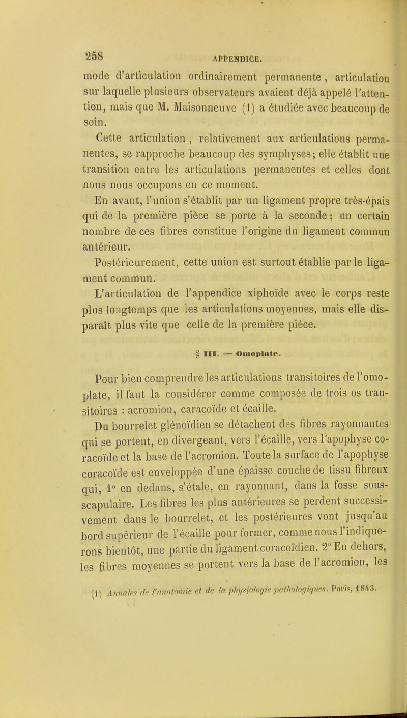 mode d'articulation ordinaii-ement permanente, articulation sur laquelle plusieurs observateurs avaient déjà appelé l'atten- tion, mais que M. Maisonneuve (I) a étudiée avec beaucoup de soin. Cette articulation , relativement aux articulations perma- nentes, se rapproche beaucoup des symphyses; elle établit une transition entre les articulations permanentes et celles dont nous nous occupons en ce moment. En avant, l'union s'établit par un ligament propre très-épais qui de la première pièce se porte à la seconde ; un certain nombre de ces fibres constitue l'origine du ligament commun antérieur. Postérieurement, cette union est surtout établie par le liga- ment commun. L'articulation de l'appendice xiphoïde avec le corps reste plus longtemps que les articulations moyennes, mais elle dis- paraît plus vite que celle de la première pièce. § III. — Oiiioplatc. Pour bien comprendre les articulations transitoires de l'omo- plate, il faut la considérer comme composée de trois os tran- sitoires : acromion, caracoïde et écaille. Du bourrelet glénoïdien se détachent des fibres rayonnantes qui se portent, en divergeant, vers l'écaillé, vers l'apophyse co- racoïde et la base de l'acromion. Toute la surface de l'apophyse coracoïde est enveloppée d'une épaisse couche de tissu fibreux qui, 1° en dedans, s'étale, en rayonnant, dans la fosse sous- scapulaire. Les fibres les plus antérieures se perdent successi- vement dans le bourrelet, et les postérieures vont jusqu'au bord supérieur de l'écaillé pour former, comme nous l'indique- rons bientôt, une partie du ligament coracoïdien. 2 En dehors, les fibres moyennes se portent vers la base de l'acromion, les (1) Aiinalfis dfi l'amiinmie et de la physiologie jwiliohgiqnes. Paris, 1843,