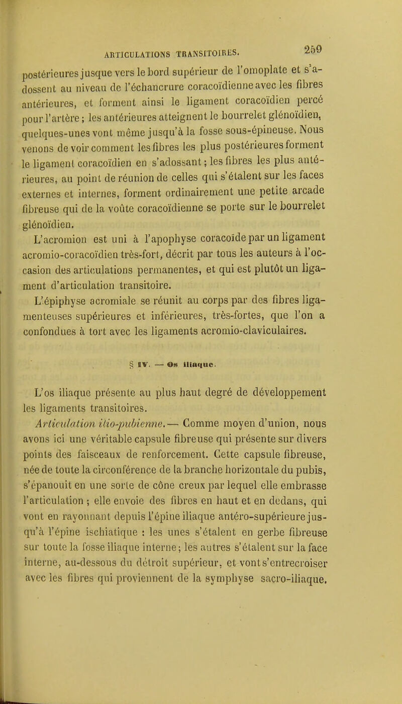 postérieures jusque vers le bord supérieur de l'omoplate et s'a- dossent au niveau de l'échancrure coracoïdienneavec les fibres antérieures, et forment ainsi le ligament coracoïdien percé pour l'artère ; les antérieures atteignent le bourrelet glénoïdien, quelques-unes vont môme jusqu'à la fosse sous-épineuse. Nous venons de voir comment les fibres les plus postérieures forment le ligament coracoïdien en s'adossant ; les fibres les plus anté- rieures, au point de réunion de celles qui s'étalent sur les faces externes et internes, forment ordinairement une petite arcade fibreuse qui de la voûte coracoïdienne se porte sur le bourrelet glénoïdien. L'acromion est uni à l'apophyse coracoïde par un ligament acromio-coracoïdien très-fort, décrit par tous les auteurs à l'oc- casion des articulations permanentes, et qui est plutôt un liga- ment d'articulation transitoire. L'épiphyse acromiale se réunit au corps par des fibres liga- menteuses supérieures et inférieures, très-fortes, que l'on a confondues à tort avec les ligaments acromio-claviculaires. § IV. — Os iliaque. L'os iliaque présente au plus haut degré de développement les ligaments transitoires. Articulation ilio-jmbienne.— Comme moyen d'union, nous avons ici une véritable capsule fibreuse qui présente sur divers points des faisceaux de renforcement. Cette capsule fibreuse, née de toute la circonférence de la branche horizontale du pubis, s'épanouit en une sorte de cône creux par lequel elle embrasse l'articulation ; elle envoie des fibres en haut et en dedans, qui vont en rayonnant depuis l'épine iliaque antéro-supérieure jus- qu'à l'épine ischiatique : les unes s'étalent en gerbe fibreuse sur toute la fosse iliaque interne; les autres s'étalent sur la face interne, au-dessous du détroit supérieur, et vont s'entrecroiser avec les fibres qui proviennent de la symphyse sacro-iliaque.