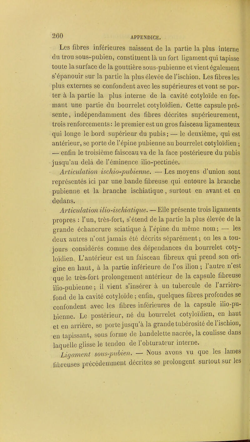 Les fibres inférieures naissent de la partie la plus interne du trou sous-pubien, constituent là un fort ligament qui tapisse toute la surface de la gouttière sous-pubienne et vient également s'épanouir sur la partie la plus élevée de l'ischion. Les fibres les plus externes se confondent avec les supérieures et vont se por- ter à la partie la plus interne de la cavité cotyloïde en for- mant une partie du bourrelet cotyloïdien. Cette capsule pré- sente, indépendamment des fibres décrites supérieurement, trois renforcements : le premier est un gros faisceau ligamenteux qui longe le bord supérieur du pubis; — le deuxième, qui est antérieur, se porte de l'épine pubienne au bourrelet cotyloïdien ; — enfin le troisième faisceau va de la face postérieure du pubis jusqu'au delà de l'éminence ilio-pectinée. Articulation ischio-pubienne. — Les moyens d'union sont représentés ici par une bande fibreuse qui entoure la branche pubienne et la branche ischiatique, surtout en avant et en dedans. Articulation ilio-ischiatique. — Elle présente trois ligaments propres : l'un, très-fort, s'étend de la partie la plus élevée de la grande échancrure sciatique à l'épine du même nom; — les deux autres n'ont jamais été décrits séparément; on les a tou- jours considérés comme des dépendances du bourrelet coty- loïdien.. L'antérieur est un faisceau fibreux qui prend son ori- gine en haut, à la partie inférieure de l'os ilion ; l'autre n'est que le très-fort prolongement antérieur de la capsule fibreuse ilio-pubienne ; il vient s'insérer à un tubercule de l'arrière- fond de la cavité cotyloïde ; enfin, quelques fibres profondes se confondent avec les fibres inférieures de la capsule ilio-pu- bienne. Le postérieur, né du bourrelet cotyloïdien, en haut et en arrière, se porte jusqu'à la grande tubérosité de l'ischion, en tapissant, sous forme de bandelette nacrée, la coulisse dans laquelle glisse le tendon de l'obturateur interne. Ligament sous-pubien. — Nous avons vu que les lames fibreuses précédemment décrites se prolongent surtout sur les