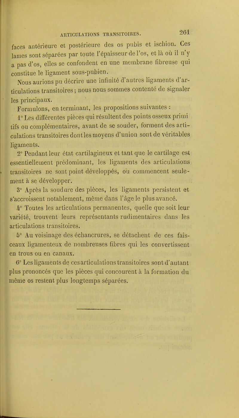 faces antérieure et postérieure des os pubis et ischion. Ces lames sont séparées par toute l'épaisseur de l'os, et là où il n'y a pas d'os, elles se confondent en une membrane fibreuse qui constitue le ligament sous-pubien. Nous aurions pu décrire une infinité d'autres ligaments d'ar- ticulations transitoires ; nous nous sommes contenté de signaler les principaux. Formulons, en terminant, les propositions suivantes : 1° Les différentes pièces qui résultent des points osseux primi tifs ou complémentaires, avant de se souder, forment des arti- culations transitoires dontles moyens d'union sont de véritables ligaments. 2° Pendant leur état cartilagineux et tant que le cartilage est essentielle ment prédominant, les ligaments des articulations transitoires ne sont point développés, ou commencent seule- ment à se développer. 3° Après la soudure des pièces, les ligaments persistent et s'accroissent notablement, même dans l'âge le plus avancé. li° Toutes les articulations permanentes, quelle que soit leur variété, trouvent leurs représentants rudimentaires dans les articulations transitoires. 5° Au voisinage des échancrures, se détachent de ces fais- ceaux ligamenteux de nombreuses fibres qui les convertissent en trous ou en canaux. 6° Les ligaments de ces articulations transitoires sont d'autant plus prononcés que les pièces qui concourent à la formation du même os restent plus longtemps séparées.