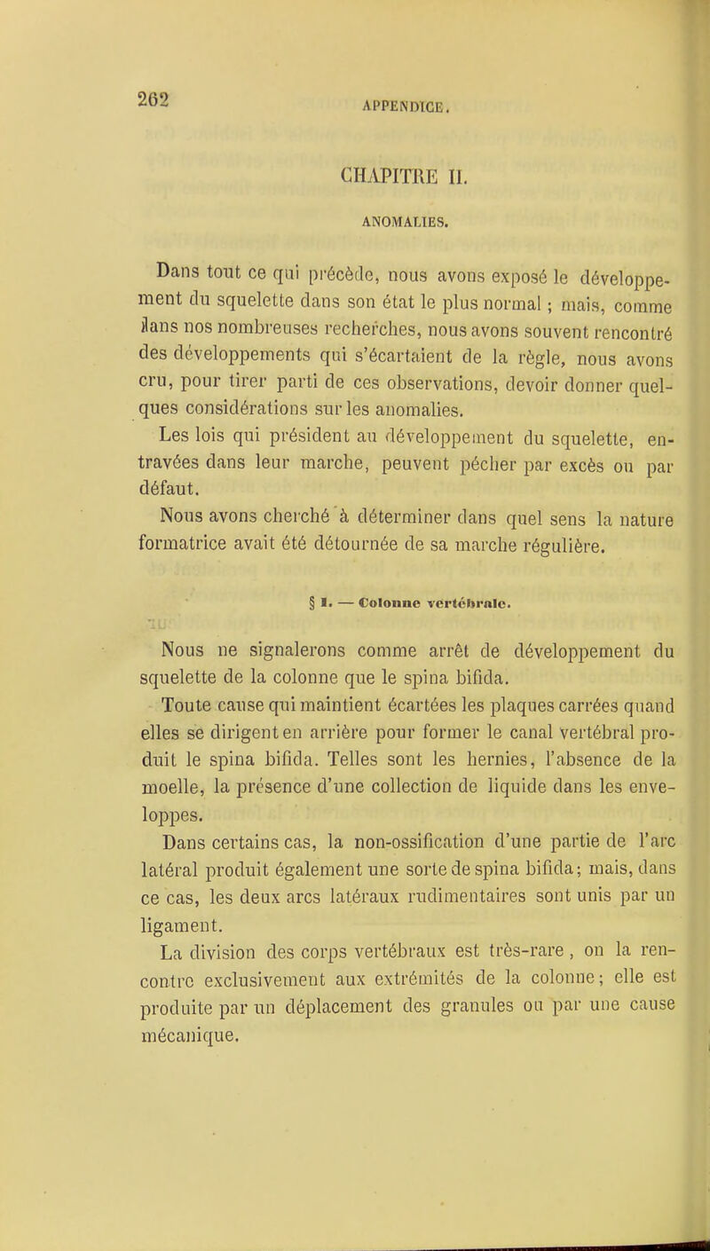 APPEiNDlGE. CHiVPITOE II. ANOMALIES. Dans tout ce qui pi'écède, nous avons exposé le développe- ment du squelette dans son état le plus normal ; mais, comme ilans nos nombreuses recherches, nous avons souvent rencontré des développements qui s'écartaient de la règle, nous avons cru, pour tirer parti de ces observations, devoir donner quel- ques considérations sur les anomalies. Les lois qui président au développement du squelette, en- travées dans leur marche, peuvent pécher par excès ou par défaut. Nous avons cherché'à déterminer dans quel sens la nature formatrice avait été détournée de sa marche régulière. § I. — Colonne vertchrnle. Nous ne signalerons comme arrêt de développement du squelette de la colonne que le spina bifida. Toute cause qui maintient écartées les plaques carrées quand elles se dirigent en arrière pour former le canal vertébral pro- duit le spina bifida. Telles sont les hernies, l'absence de la moelle, la présence d'une collection de liquide dans les enve- loppes. Dans certains cas, la non-ossification d'une partie de l'arc latéral produit également une sorte de spina bifida; mais, dans ce cas, les deux arcs latéraux rudimentaires sont unis par un ligament. La division des corps vertébraux est très-rare, on la ren- contre exclusivement aux extrémités de la colonne; elle est produite par un déplacement des granules ou par une cause mécanique.