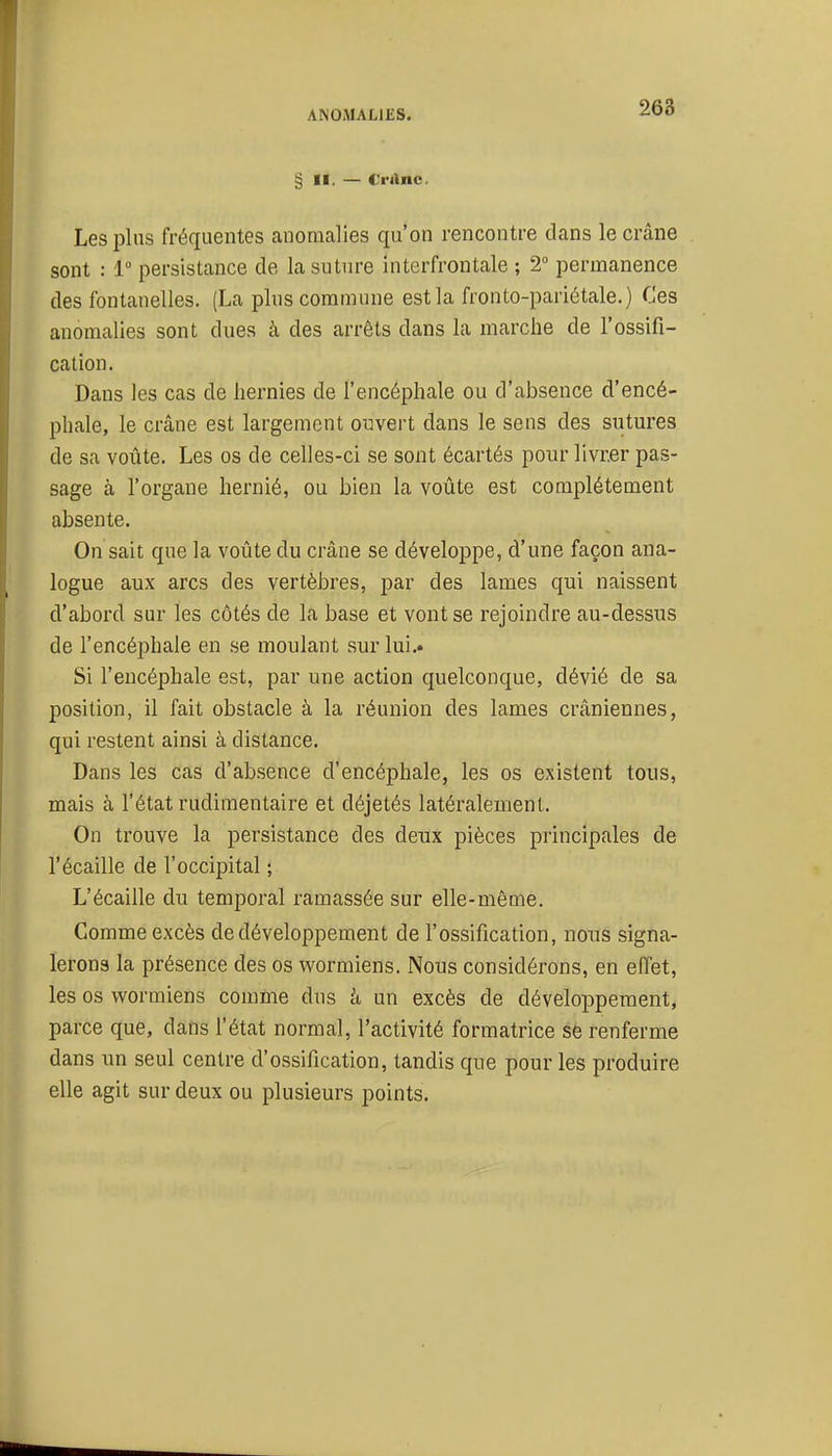 § II. — Cranc. Les pins fréquentes anomalies qu'on rencontre dans le crâne sont : 1 persistance de la suture interfrontale ; 2° permanence des fontanelles. (La plus commune est la fronto-pariétale.) Ces anomalies sont dues à des arrêts dans la marche de l'ossifi- cation. Dans les cas de hernies de l'encéphale ou d'absence d'encé- phale, le crâne est largement ouvert dans le sens des sutures de sa voûte. Les os de celles-ci se sont écartés pour livrer pas- sage à l'organe hernié, ou bien la voûte est complètement absente. On sait que la voûte du crâne se développe, d'une façon ana- logue aux arcs des vertèbres, par des lames qui naissent d'abord sur les côtés de la base et vont se rejoindre au-dessus de l'encéphale en se moulant sur lui.. Si l'encéphale est, par une action quelconque, dévié de sa position, il fait obstacle à la réunion des lames crâniennes, qui restent ainsi à distance. Dans les cas d'absence d'encéphale, les os existent tous, mais à l'état rudimentaire et déjetés latéralement. On trouve la persistance des deux pièces principales de l'écaillé de l'occipital ; L'écaillé du temporal ramassée sur elle-même. Comme excès de développement de l'ossification, nous signa- lerons la présence des os wormiens. Nous considérons, en effet, les os wormiens comme dus k un excès de développement, parce que, dans l'état normal, l'activité formatrice se renferme dans un seul centre d'ossification, tandis que pour les produire elle agit sur deux ou plusieurs points.
