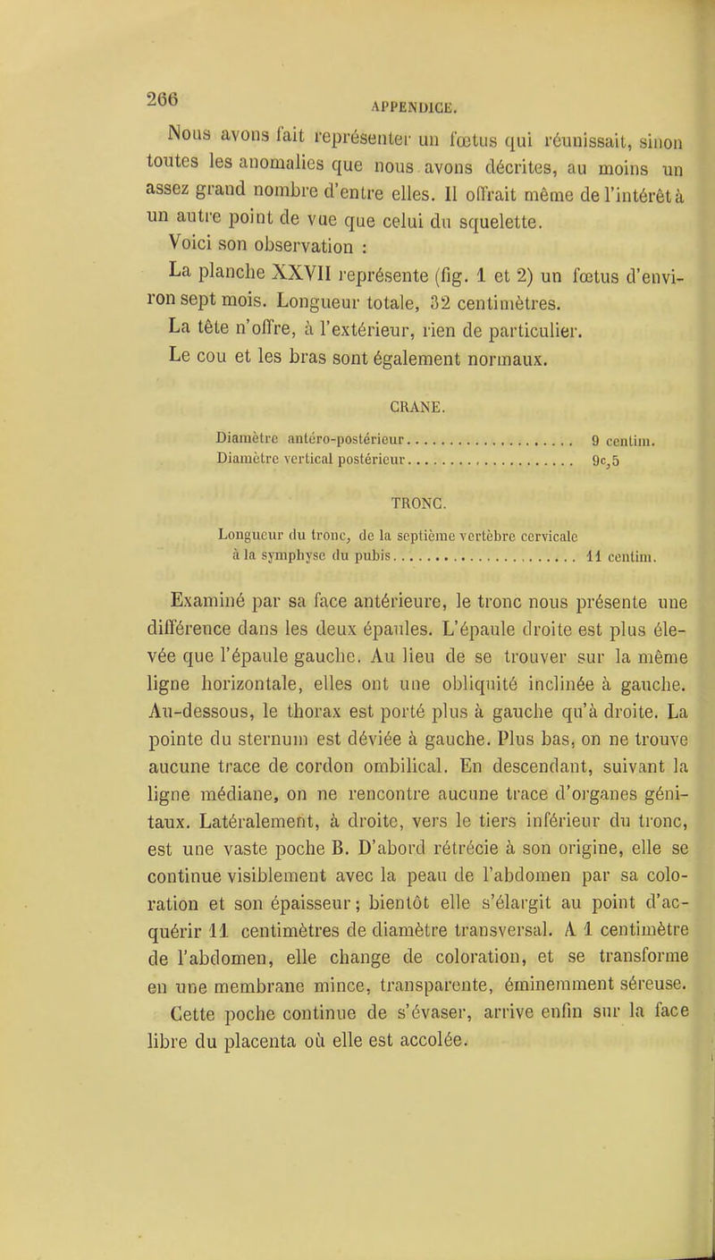 ^'^^ APPENDICE, Nous avons fait représenter un fœtus qui réunissait, sinon toutes les anomalies que nous , avons décrites, au moins un assez grand nombre d'entre elles. Il offrait même de l'intérêt à un autre ^Doint de vue que celui du squelette. Voici son observation : La planche XXYII j-eprésente (fig. 1 et 2) un fœtus d'envi- ron sept mois. Longueur totale, 32 centimètres. La tête n'offre, à l'extérieur, rien de particulier. Le cou et les bras sont également normaux. CRANE. Diamètre antéro-postéricur Diamètre vertical postérieur TRONC. Longueur rlu tronc, de la septième vertèbre cervicale à la symphyse du pubis 11 ccutini. Examiné par sa face antérieure, le tronc nous présente une différence dans les deux épaules. L'épaule droite est plus éle- vée que l'épaule gauche. Au lieu de se trouver sur la même ligne horizontale, elles ont une obliquité inclinée à gauche. Au-dessous, le thorax est porté plus à gauche qu'à droite. La pointe du sternum est déviée à gauche. Plus bas, on ne trouve aucune trace de cordon ombilical. En descendant, suivant la ligne médiane, on ne rencontre aucune trace d'oi'ganes géni- taux. Latéralement, à droite, vers le tiers inférieur du tronc, est une vaste poche B. D'abord rétrécie à son origine, elle se continue visiblement avec la peau de l'abdomen par sa colo- ration et son épaisseur ; bientôt elle s'élargit au point d'ac- quérir 11 centimètres de diamètre transversal. A 1 centimètre de l'abdomen, elle change de coloration, et se transforme en une membrane mince, transparente, éminemment séreuse. Cette poche continue de s'évaser, arrive enfin sur la face libre du placenta où elle est accolée. 9 ccnlim. 9c, 5 t