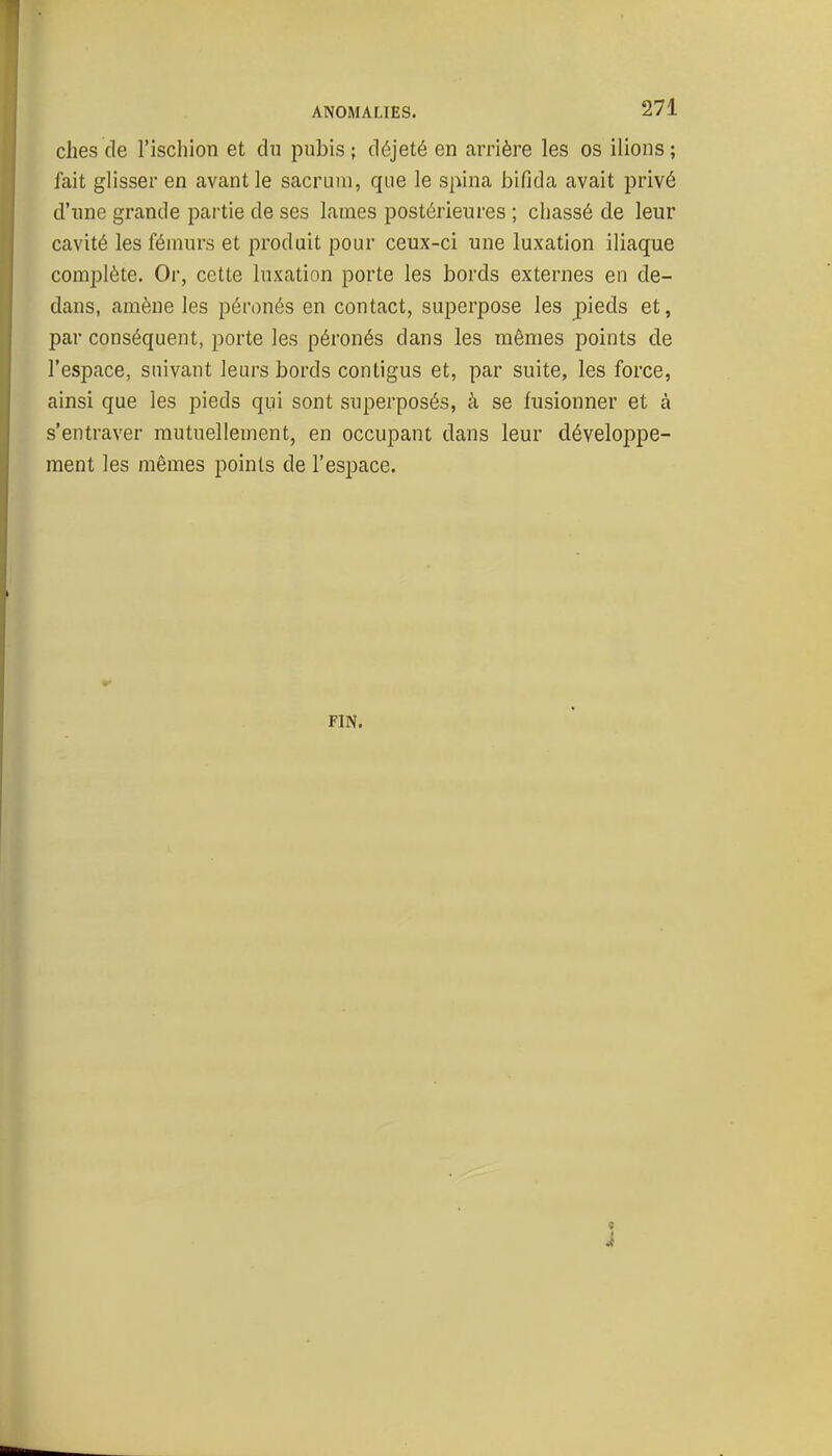 ches de l'ischion et dn pubis; déjeté en arrière les os liions; fait glisser en avant le sacrum, que le spina bifida avait privé d'une grande pai'tie de ses lames postérieures ; chassé de leur cavité les fémurs et produit pour ceux-ci une luxation iliaque complète. Or, cette luxation porte les bords externes en de- dans, amène les péronés en contact, superpose les pieds et, par conséquent, porte les péronés dans les mêmes points de l'espace, suivant leurs bords contigus et, par suite, les force, ainsi que les pieds qui sont superposés, à se fusionner et à s'entraver mutuellement, en occupant dans leur développe- ment les mêmes points de l'espace. FIN.