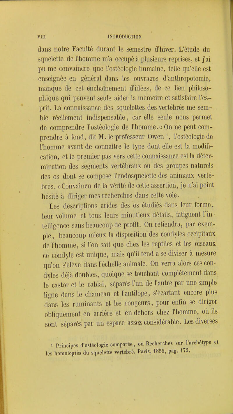 dans notre Faculté durant le semestre d'hiver. L'étude du squelette de l'homme m'a occupé à plusieurs reprises, et j'ai pu me convaincre que l'ostéologie humaine, telle qu'elle est enseignée en général dans les ouvrages d'anlhropotomie, manque de cet enchaînement d'idées, de ce lien philoso- phique qui peuvent seuls aider la mémoire et satisfaire l'es- prit. La connaissance des squelettes des vertébrés me sem- ble réellement indispensable, car elle seule nous permet de comprendre l'ostéologie de l'homme.«On ne peut com- prendre à fond, dit M. le professeur Owen \ l'ostéologie de l'homme avant de connaître le type dont elle est la modifi- cation, et le premier pas vers cette connaissance est la déter- mination des segments vertébraux ou des groupes naturels des os dont se compose l'endosquelette des animaux verté- brés. «Convaincu de la vérité de cette assertion, je n'ai point hésité à diriger mes recherches dans cette voie. Les descriptions arides des os étudiés dans leur forme, leur volume et tous leurs minutieux détails, fatiguent l'in- telligence sans beaucoup de profit. On retiendra, par exem- ple, beaucoup mieux la disposition des condyles occipitaux de l'homme, si l'on sait que chez les reptiles et les oiseaux ce condyle est unique, mais qu'il tend à se diviser à mesure qu'on s'élève dans l'échelle animale. On verra alors ces con- dyles déjà doubles, quoique se touchant complètement dans le castor et le cabiai, séparés l'un de l'autre par une simple ligne dans le chameau et l'antilope, s'écartant encore plus dans les ruminants et les rongeurs, pour enfin se diriger obliquement en arrière et en dehors chez l'homme, où ils sont séparés par un espace assez considérable. Les diverses 1 Principes d'ostéologie comparée, ou Recherches sur l'archétype et les homologies du squelette vertébré. Paris, 1855, pag. 172,