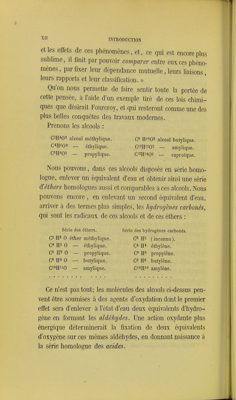et les effets de ces phénomènes, et, ce qui est encore plus sublime, il finit par pouvoir comparer entre eux ces phéno- mènes, par fixer leur dépendance mutuelle, leurs liaisons, leurs rapports et leur classification. » Qu'on nous permette de faire sentir toute la portée de cette pensée, à l'aide d'un exemple tiré de ces lois chimi- ques que désirait Fourcroy, et qui resteront comme une des plus belles conquêtes des travaux modernes. Prenons les alcools : C2H<02 alcool méthylique. C» HioQs alcool butyliqiie. C*H602 _ éthylique. C'OH'202 _ amylique. C6H8O2 - propylique. C'2Hi<02 — caproïque. Nous pouvons, dans ces alcools disposés en série homo- logue, enlever un équivalent d'eau et obtenir ainsi une série d!éthers homologues aussi et comparables à ces alcools. Nous pouvons encore , en enlevant un second équivalent d'eau, arriver à des termes plus simples, les hydrogènes carbonés, qui sont les radicaux de ces alcools et de ces éthers : Série des éthers. Série des hydrogènes carbonés. C2H' 0 éther méthylique. G* H2 (inconnu). C* H5 0 — éthylique. G* H* éthylène. Qfi IF 0 — propylique. G^ propylène. C» H9 0 — butylique. H» butylène. C'OHi'O — amylique. GioRf amylène. Ce n'est pas tout; les molécules des alcools ci-dessus peu- vent être soumises à des agents d'oxydation dont le premier effet sera d'enlever à l'état d'eau deux équivalents d'hydro- gène en formant les aldéhydes. Une action oxydante plus énergique déterminerait la fixation de deux équivalents d'oxygène sur ces mêmes aldéhydes, en donnant naissance à la série homologue des acides.