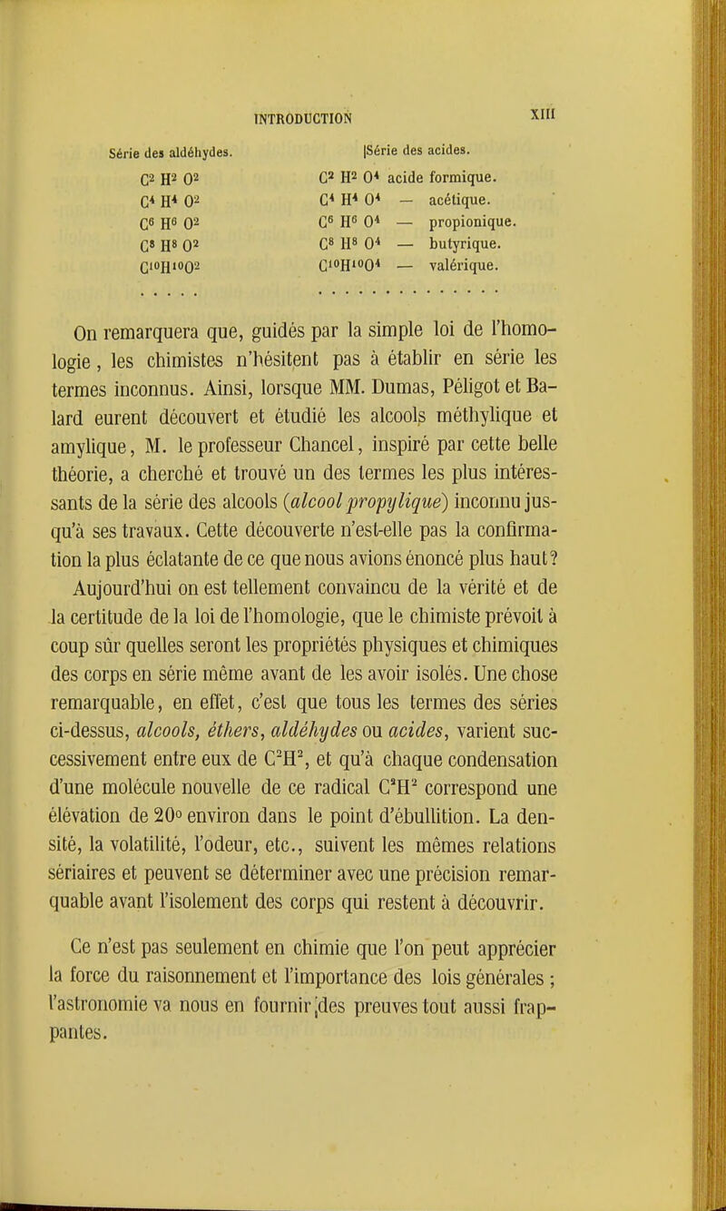 Série des aldéhydes {Série des acides. C2 H2 02 G* E* 02 C6 H6 02 G» H» 02 C10H1002 C2 H2 0* acide fornique. G* H* 0* - acétique. Q6 JJ6 0* — propionique G» H» 0* — butyrique. CioHioQ* — valérique. On remarquera que, guidés par la simple loi de l'homo- logie, les chimistes n'hésitent pas à établir en série les termes inconnus. Ainsi, lorsque MM. Dumas, Péligot et Ba- lard eurent découvert et étudié les alcools méthylique et amylique, M. le professeur Chancel, inspiré par cette belle théorie, a cherché et trouvé un des termes les plus intéres- sants de la série des alcools {alcool propy ligue) inconnu jus- qu'à ses travaux. Cette découverte n'est-elle pas la confirma- tion la plus éclatante de ce que nous avions énoncé plus haut? Aujourd'hui on est tellement convaincu de la vérité et de la certitude de la loi de l'homologie, que le chimiste prévoit à coup sûr quelles seront les propriétés physiques et chimiques des corps en série même avant de les avoir isolés. Une chose remarquable, en effet, c'est que tous les termes des séries ci-dessus, alcools, éthers, aldéhydes ou acides, varient suc- cessivement entre eux de C'H^ et qu'à chaque condensation d'une molécule nouvelle de ce radical C^H^ correspond une élévation de 20° environ dans le point d'ébullition. La den- sité, la volatilité, l'odeur, etc., suivent les mêmes relations sériaires et peuvent se déterminer avec une précision remar- quable avant l'isolement des corps qui restent à découvrir. Ce n'est pas seulement en chimie que l'on peut apprécier la force du raisonnement et l'importance des lois générales ; l'astronomie va nous en fournir jdes preuves tout aussi frap- pantes.