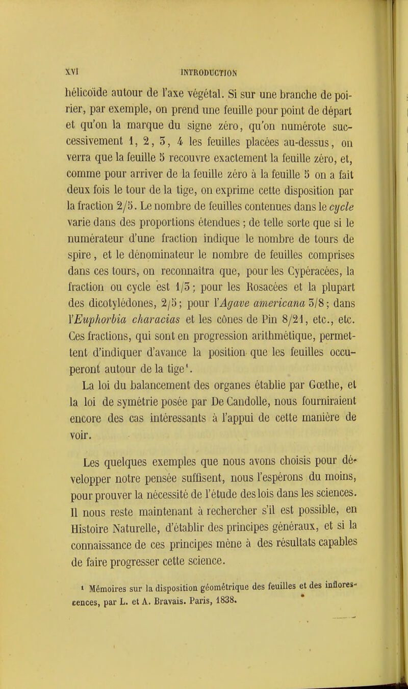 liélicoide autour de l'axe végétal. Si sur une branche de poi- rier, par exemple, on prend une feuille pour point de départ et qu'on la marque du signe zéro, qu'on numérote suc- cessivement 1, 2, 5, 4 les feuilles placées au-dessus, on verra que la feuille 3 recouvre exactement la feuille zéro, et, comme pour arriver de la feuille zéro à la feuille 5 on a fait deux fois le tour de la tige, on exprime cette disposition par la fraction 2/3. Le nombre de feuilles contenues dans le cycle varie dans des proportions étendues ; de telle sorte que si le numérateur d'une fraction indique le nombre de tours de spire, et le dénominateur le nombre de feuilles comprises dans ces tours, on reconnaîtra que, pour les Cypéracées, la fraction ou cycle est 1/5; pour les Rosacées et la plupart des dicotylédones, 2/5; pour l'Agave americam'dIS; dans YEuphorbia characias et les cônes de Pin 8/21, etc., etc. Ces fractions, qui sont en progression arithmétique, permet- tent d'indiquer d'avance la position que les feuilles occu- peront autour de la tige'. La loi du balancement des organes établie par Gœthe, el la loi de symétrie posée par De Caudolle, nous fourniraient encore des cas intéressants à l'appui de cette manière de voir. Les quelques exemples que nous avons choisis pour dé* velopper notre pensée suffisent, nous l'espérons du moins, pour prouver la nécessité de l'étude des lois dans les sciences. Il nous reste maintenant à rechercher s'il est possible, en Histoire Naturelle, d'établir des principes généraux, et si la connaissance de ces principes mène à des résultats capables de faire progresser cette science. 1 Mémoires sur la disposition géométrique des feuilles et des inflores-