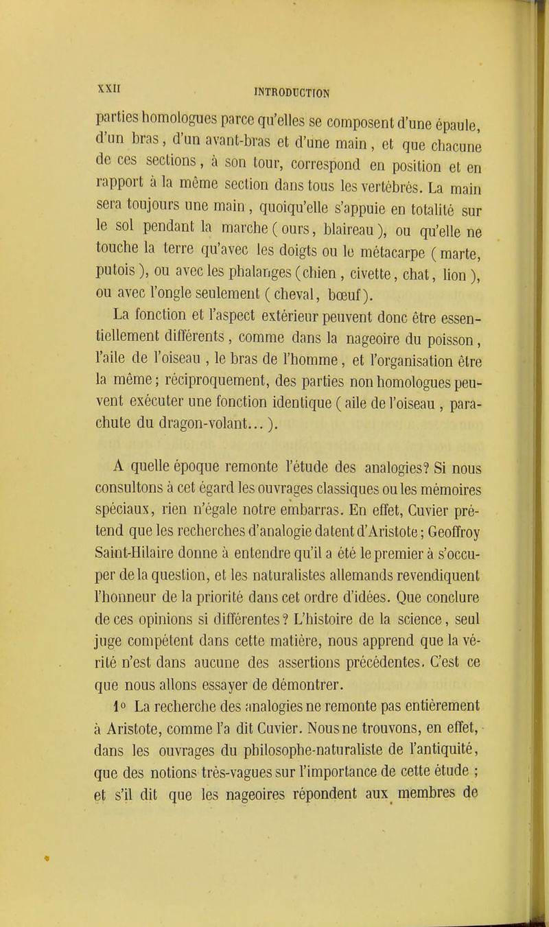 parties homologues parce qu'elles se composent d'une épaule, d'un bras, d'un avant-bras et d'une main, et que chacune de ces sections, à son tour, correspond en position et en rapport à la même section dans tous les vertébrés. La main sera toujours une main, quoiqu'elle s'appuie en totalité sur le sol pendant la marche ( ours, blaireau ), ou qu'elle ne touche la terre qu'avec les doigts ou le métacarpe ( marte, putois ), ou avec les phalanges (chien , civette, chat, lion ), ou avec l'ongle seulement ( cheval, bœuf). La fonction et l'aspect extérieur peuvent donc être essen- tiellement différents, comme dans la nageoire du poisson, l'aile de l'oiseau , le bras de l'homme, et l'organisation être la même ; réciproquement, des parties non homologues peu- vent exécuter une fonction identique ( aile de l'oiseau , para- chute du dragon-volant... ). A quelle époque remonte l'étude des analogies? Si nous consultons à cet égard les ouvrages classiques ouïes mémoires spéciaux, rien n'égale notre embarras. En effet, Cuvier pré- tend que les recherches d'analogie datent d'Aristote ; Geoffroy Saint-Hilaire donne à entendre qu'il a été le premier à s'occu- per delà question, et les naturalistes allemands revendiquent l'honneur de la priorité dans cet ordre d'idées. Que conclure de ces opinions si différentes? L'histoire de la science, seul juge compétent dans cette matière, nous apprend que la vé- rité n'est dans aucune des assertions précédentes. C'est ce que nous allons essayer de démontrer. 1° La recherche des finalogies ne remonte pas entièrement à Aristote, comme l'a dit Cuvier. Nous ne trouvons, en effet, dans les ouvrages du philosophe-naturaliste de l'antiquité, que des notions trés-vagues sur l'importance de cette étude ; et s'il dit que les nageoires répondent aux_ membres de