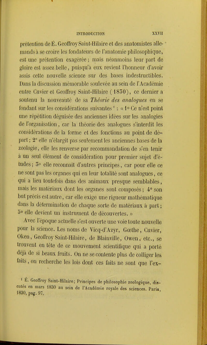 prétention deÉ. Geoffroy SainHIilaire et des anatomistes alle- mands à se croire les fondateurs de l'anatomie philosophique, est une prétention exagérée ; mais néanmoins leur part de gloire est assez belle, puisqu'à eux revient l'honneur d'avoir assis cette nouvelle science sur des bases indestructibles. Dans la discussion mémorable soulevée au sein de l'Académie entre Cuvier et Geoffroy Saint-Hilaire ( 1830), ce dernier a soutenu la nouveauté de sa Théorie des analogues en se fondant sur les considérations suivantes ' : « 1° Ce n'est point une répétition déguisée des anciennes idées sur les analogies de l'organisation, car la théorie des analogues s'interdit les considérations de la forme et des fonctions au point de dé- part ; T elle n'élargit pas seulement les anciennes bases de la zoologie, elle les renverse par recommandation de s'en tenir à un seul élément de considération pour premier sujet d'é- tudes ; 5° elle reconnaît d'autres principes, car pour elle ce ne sont pas les organes qui en leur totalité sont analogues, ce qui a lieu toutefois dans des animaux presque semblables, mais les matériaux dont les organes sont composés ; 4° son but précis est autre, car elle exige une rigueur mathématique dans la détermination de chaque sorte de matériaux à part ; 3° elle devient un instrument de découvertes. » Avec l'époque actuelle s'est ouverte une voie toute nouvelle pour la science. Les noms de Vicq-d'Azyr, Gœthe, Cuvier, Oken, Geoffroy Saint-Hilaire, de Blainville, Owen, etc., se trouvent en tête de ce mouvement scientifique qui a porté déjà de si beaux fruits. On ne se contente plus de colliger les faits, on recherche les lois dont ces faits ne sont que l'ex- ' É. Geoffroy Saint-Hilaire; Principes de philosophie zoologique, dis- cutés en mars 1830 au sein de l'Académie royale des sciences. Paris 1830, pag.97,