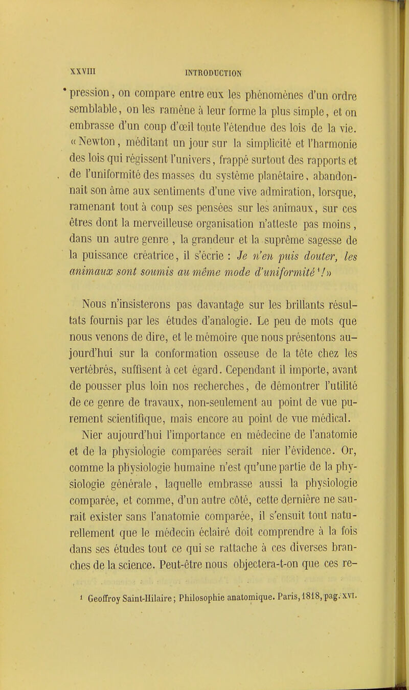 • pression, on compare entre eux les phénomènes d'un ordre semblable, on les ramène à leur forme la plus simple, et on embrasse d'un coup d'œil toute l'étendue des lois de la vie. « Newton, méditant un jour sur la simplicité et l'harmonie des lois qui régissent l'univers, frappé surtout des rapports et de l'uniformité des masses du système planétaire, abandon- nait son âme aux sentiments d'une vive admiration, lorsque, ramenant tout à coup ses pensées sur les animaux, sur ces êtres dont la merveilleuse organisation n'atteste pas moins, dans un autre genre , la grandeur et la suprême sagesse de la puissance créatrice, il s'écrie : Je n'en puis douter, les animaux sont soumis au même mode d'uniformité \h) Nous n'insisterons pas davantage sur les brillants résul- tats fournis par les études d'analogie. Le peu de mots que nous venons de dire, et le mémoire que nous présentons au- jourd'hui sur la conformation osseuse de la tête chez les vertébrés, suffisent à cet égard. Cependant il importe, avant de pousser plus loin nos recherches, de démontrer l'utilité de ce genre de travaux, non-seulement au point de vue pu- rement scientifique, mais encore au point de vue médical. Nier aujourd'hui l'importance en médecine de l'anatomie et de la physiologie comparées serait nier l'évidence. Or, comme la physiologie humaine n'est qu'une partie de la phy- siologie générale, laquelle embrasse aussi la physiologie comparée, et comme, d'un autre côté, cette dernière ne sau- rait exister sans l'anatomie comparée, il s'ensuit tout natu- rellement que le médecin éclairé doit comprendre à la fois dans ses études tout ce qui se rattache à ces diverses bran- ches de la science. Peut-être nous objectera-t-on que ces re- 1 Geoffroy Saint-Hilaire ; Philosophie anatomique. Paris, lSi8, pag. xvi.