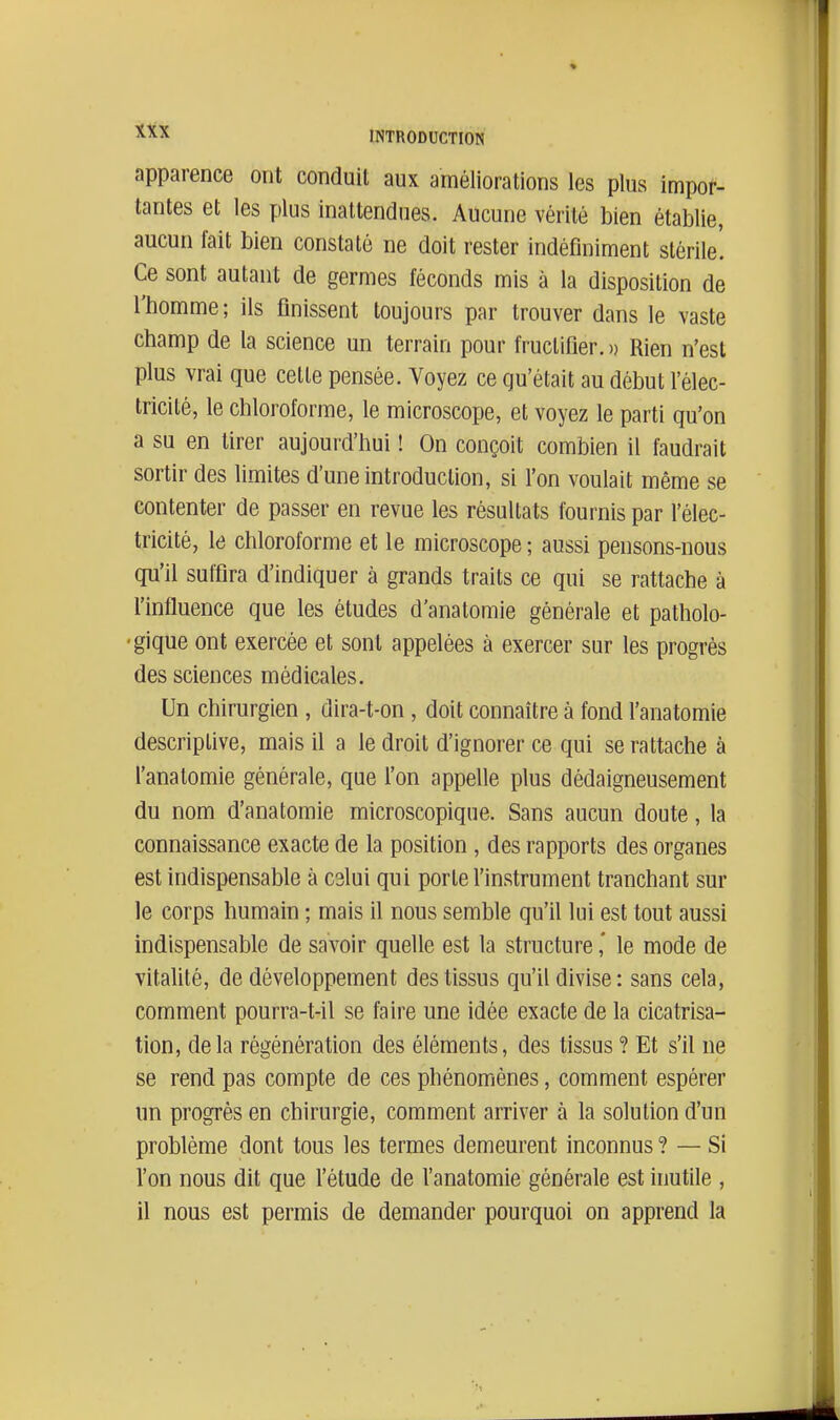 apparence ont conduit aux améliorations les plus impor- tantes et les plus inattendues. Aucune vérité bien établie, aucun fait bien constaté ne doit rester indéfiniment stérile! Ce sont autant de germes féconds mis à la disposition de l'homme; ils finissent toujours par trouver dans le vaste champ de la science un terrain pour fructifier. » Rien n'est plus vrai que cette pensée. Voyez ce qu'était au début l'élec- tricité, le chloroforme, le microscope, et voyez le parti qu'on a su en tirer aujourd'hui ! On conçoit combien il faudrait sortir des limites d'une introduction, si l'on voulait même se contenter de passer en revue les résultats fournis par l'élec- tricité, le chloroforme et le microscope ; aussi pensons-nous qu'il suffira d'indiquer à grands traits ce qui se rattache à l'influence que les études d'anatomie générale et patholo- •gique ont exercée et sont appelées à exercer sur les progrés des sciences médicales. Un chirurgien , dira-t-on, doit connaître à fond l'anatomie descriptive, mais il a le droit d'ignorer ce qui se rattache à l'anatomie générale, que l'on appelle plus dédaigneusement du nom d'anatomie microscopique. Sans aucun doute, la connaissance exacte de la position, des rapports des organes est indispensable à cslui qui porte l'instrument tranchant sur le corps humain ; mais il nous semble qu'il lui est tout aussi indispensable de savoir quelle est la structure,' le mode de vitaUté, de développement des tissus qu'il divise: sans cela, comment pourra-t-il se faire une idée exacte de la cicatrisa- tion, delà régénération des éléments, des tissus ? Et s'il ne se rend pas compte de ces phénomènes, comment espérer un progrès en chirurgie, comment arriver à la solution d'un problème dont tous les termes demeurent inconnus ? — Si l'on nous dit que l'étude de l'anatomie générale est inutile , il nous est permis de demander pourquoi on apprend la