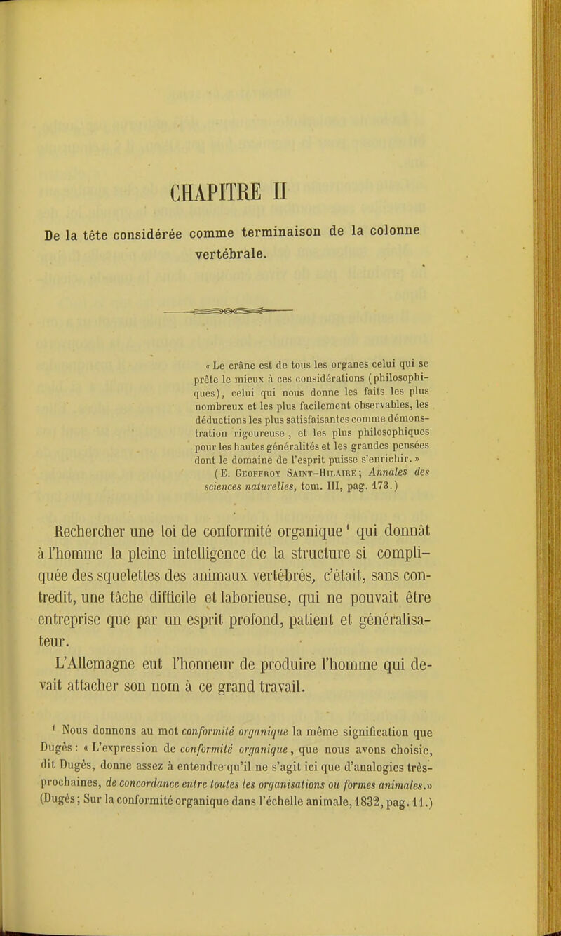 CHAPITRE II De la tête considérée comme terminaison de la colonne vertébrale. « Le crâne est de totis les organes celui qui se prête le mieux à ces considérations (philosophi- ques), celui qui nous donne les faits les plus nombreux et les plus facilement observables, les déductions les plus satisfaisantes comme démons- tration rigoureuse , et les plus philosophiques pour les hautes généralités et les grandes pensées dont le domaine de l'esprit puisse s'enrichir. » (E. Geoffroy Saint-Hilaire ; Annales des sciences naturelles, tom. III, pag. 173.) Rechercher une loi de conformité organique ' qui donnât à l'homme la pleine intelligence de la structure si compli- quée des squelettes des animaux vertébrés, c'était, sans con- tredit, une tâche difQcile et laborieuse, qui ne pouvait être entreprise que par un esprit profond, patient et généralisa- teur. L'Allemagne eut l'honneur de produire l'homme qui de- vait attacher son nom à ce grand travail. * Nous donnons au mot conformité organique la même signification que Dugès : « L'expression de conformité organique, que nous avons choisie, dit Dugès, donne assez à entendre qu'il ne s'agit ici que d'analogies très- prochaines, de concordance entre toutes les organisations ou formes animales.» (Dugès ; Sur la conformité organique dans l'échelle animale, 1832, pag. 11.)