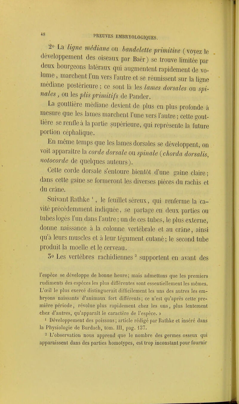 PREUVES EMBRYOLOGIQUES. 2o liffne médiane ou bandelette primitive (voyez le développement des oiseaux par Baër) se trouve limitée par deux bourgeons latéraux qui augmentent rapidement de vo- lume , marchent l'un vers Vautre et se réunissent sur la ligne médiane postérieure ; ce sont là les lames dorsales ou spi- nales , ou les plis primitifs de Pander. La gouttière médiane devient de plus en plus profonde à mesure que les lames marchent l'une vers l'autre ; cette gout- lièi-e se renfle à la partie supérieure, qui représente la future portion céphalique. En même temps que les lames dorsales se développent, on voit apparaître la corde dorsale ou spinale {chorda dorsalis, notocorde de quelques auteurs). Cette corde dorsale s'entoure bientôt d'une gaine claire ; dans cette gaine se formeront les diverses pièces du rachis et du crâne. Suivant Rathke ', le feuillet séreux, qui renferme la ca- vité précédemment indiquée, se partage en deux parties ou tubes logés l'un dans l'autre ; un de ces tubes, le plus externe, donne naissance à la colonne vertébrale et au crâne, ainsi qu'à leurs muscles et à leur tégument cutané ; le second tube produit la moelle et le cerveau. 50 Les vertèbres rachidiennes ' supportent en avant des l'espèce se développe de bonne heure ; mais admettons que les premiers rudiments des espèces les plus différentes sont essentiellement les mêmes. L'œil le plus exercé distinguerait difficilement les uns des autres les em- bryons naissants d'animaux fort différents; ce n'est qu'après cette pre- mière période, révolue plus rapidement chez les uns, plus lentement chez d'autres, qu'apparaît le caractère de l'espèce. » 1 Développement des poissons ; article rédigé par Rathke et inséré dans la Physiologie de Burdach, tom. 111, pag. 137. 2 L'observation nous apprend que le nombre des germes osseux qui apparaissent dans des parties homotypes, est trop inconstant pour fournir