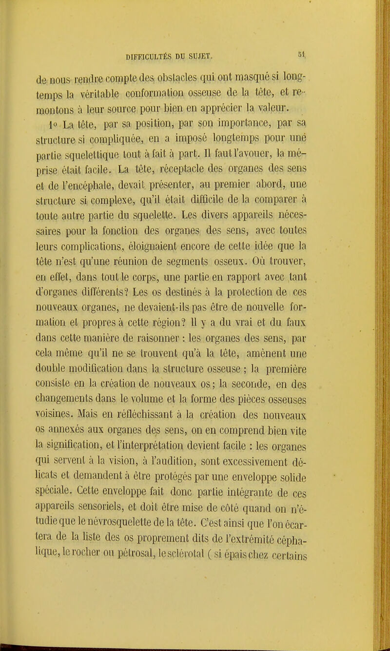 de: eouS' rendre compte des obstacles qui ont masqué si long- temps la véritable conformation osseuse de la tête, et re- montons à leur source pour bien en apprécier la valeur. 1 La tête, par sa position, par son importance, par sa structure si compliquée, en a imposé longtemps pour une partie squelettique tout à fait à part. Il faut l'avouer, la mé- prise était facile. La tête, réceptacle des organes des sens et de l'encéphale, devait présenter, au premier abord, une structure si complexe, qu'il était difficile de la comparer à toute autre partie du squelette. Les divers appareils néces- saires pour la fonction des organes des sens, avec toutes leurs complications, éloignaient encore de cette idée que la tête n'est qu'une réunion de segments osseux. Où trouver, en effet, dans tout le corps, une partie en rapport avec tant d'organes différents? Les os destinés à la protection de ces nouveaux organes, ne devaient-ils pas être de nouvelle for- mation et propres à cette région? 11 y a du vrai et du faux dans cette manière de raisonner : les organes des sens, par cela môme qu'il ne se trouvent qu'à la tête, amènent une double modification dans la structure osseuse ; la première consiste en la création de nouveaux os; la seconde, en des changements dans le volume et la forme des pièces osseuses voisines. Mais en réfléchissant à la création des nouveaux os annexés aux organes des sens, on en comprend bien vite la signification, et l'interprétation devient facile : les organes qui servent à la vision, à l'audition, sont excessivement dé- licats et demandent à être protégés par une enveloppe solide spéciale. Cette enveloppe fait donc partie intégrante de ces appareils sensoriels, et doit être mise de côté quand on n'é- tudie que le névrosquelette de la tête. C'est ainsi que l'on écar- tera de la liste des os proprement dits de l'extrémité cépha- lique, le rocher ou pôlrosal, lesclérotal ( si épais chez certains