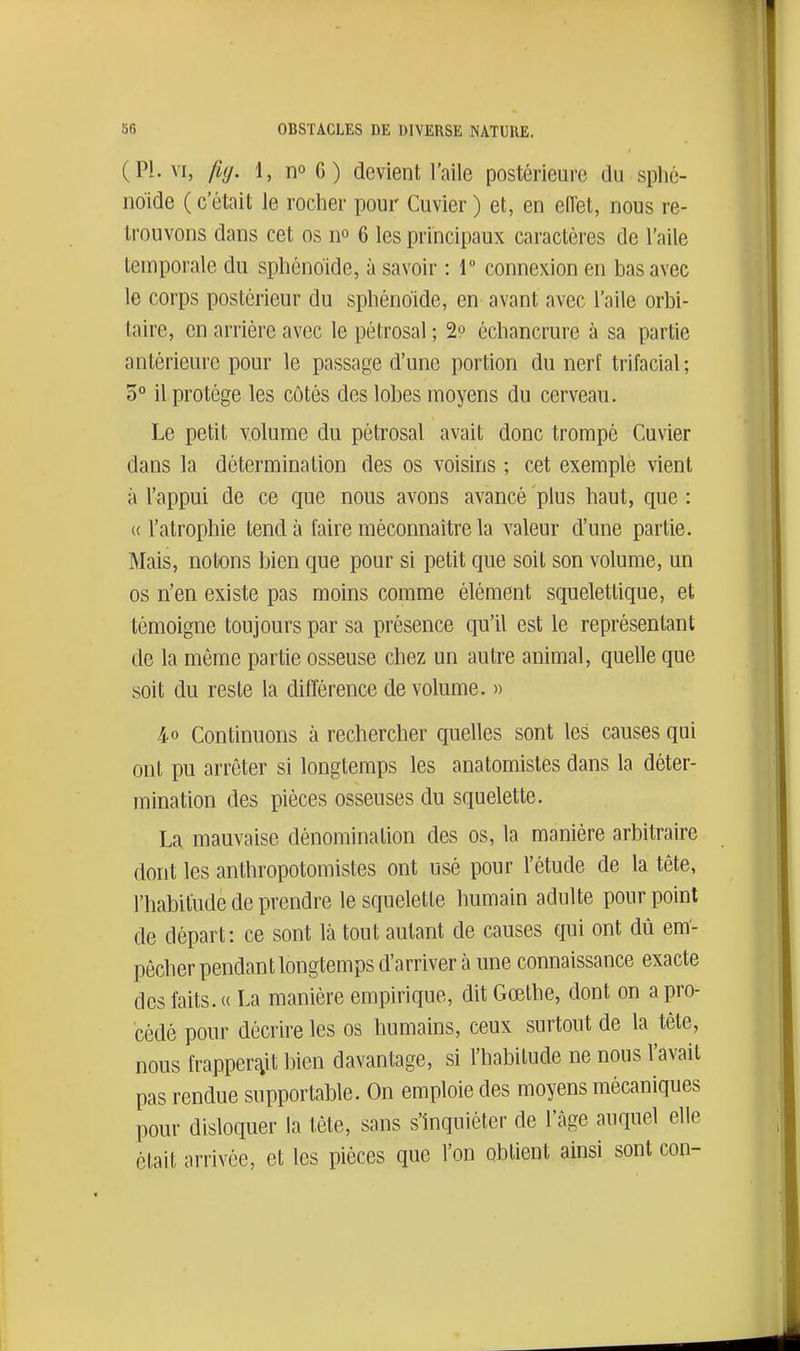 (Pl. VI, fuj. 1, no G) devient l'aile postérieure du sphé- noïde ( c'était le rocher pour Cuvier ) et, en eiïet, nous re- trouvons dans cet os no 6 les principaux caractères de l'aile temporale du sphénoïde, à savoir : 1 connexion en bas avec le corps postérieur du sphénoïde, en avant avec l'aile orbi- taire, en arrière avec le pétrosal ; 29 échancrure à sa partie antérieure pour le passage d'une portion du nerl trifacial ; 3° il protège les côtés des lobes moyens du cerveau. Le petit volume du pétrosal avait donc trompé Cuvier dans la détermination des os voisins ; cet exemple vient à l'appui de ce que nous avons avancé plus haut, que : « l'atrophie tend à faire méconnaître la valeur d'une partie. Mais, notons bien que pour si petit que soit son volume, un os n'en existe pas moins comme élément squelettique, et témoigne toujours par sa présence qu'il est le représentant de la même partie osseuse chez un autre animal, quelle que soit du reste la différence de volume. » 4-0 Continuons à rechercher quelles sont les causes qui ont pu arrêter si longtemps les anatomistes dans la déter- mination des pièces osseuses du squelette. La mauvaise dénomination des os, la manière arbitraire dont les anthropotomistes ont usé pour l'étude de la tête, l'habitude de prendre le squelette humain adulte pourpoint de départ: ce sont là tout autant de causes qui ont dû em- pêcher pendant longtemps d'arriver à une connaissance exacte des faits. « La manière empirique, dit Gœthe, dont on a pro- cédé pour décrire les os humains, ceux surtout de la tête, nous frapper^iit bien davantage, si l'habitude ne nous l'avait pas rendue supportable. On emploie des moyens mécaniques pour disloquer la tête, sans s'inquiéter de l'âge auquel elle était arrivée, et les pièces que l'on obtient ainsi sont con-