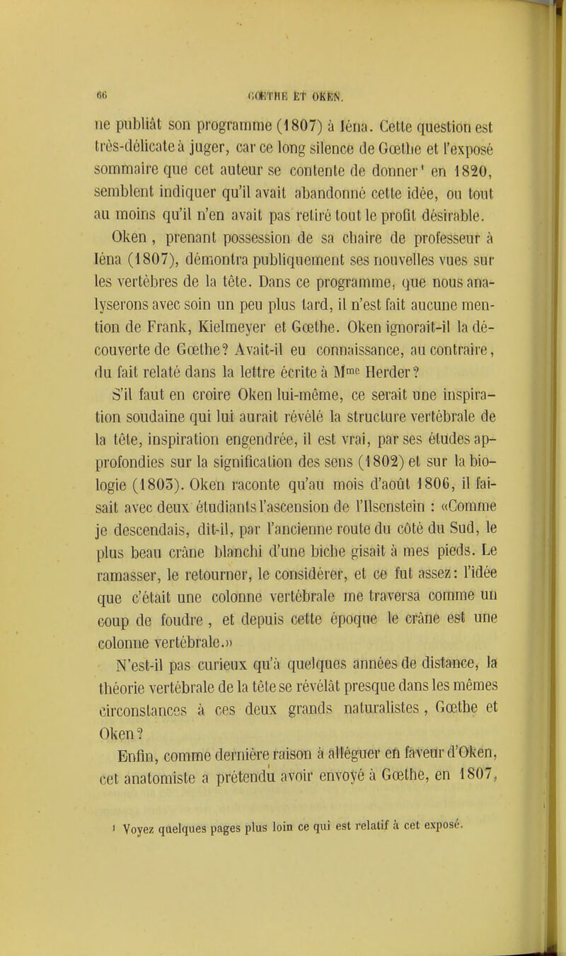 ne publiât son programme (1807) à léna. Cette question est très-délicate à juger, car ce long silence de Gœtlie et l'exposé sommaire que cet auteur se contente de donner' en 1820, semblent indiquer qu'il avait abandonné cette idée, ou tout au moins qu'il n'en avait pas retiré tout le profil désirable. Oken, prenant possession de sa chaire de professeur à léna (1807), démontra publiquement ses nouvelles vues sur les vertèbres de la tête. Dans ce programme, que nous ana- lyserons avec soin un peu plus tard, il n'est fait aucune men- tion de Frank, Kielmeyer et Gœthe. Oken ignorait-il la dé- couverte de Gœlhe? Avait-il eu connaissance, au contraire, du fait relaté dans la lettre écrite à M^e Herder? S'il faut en croire Oken lui-même, ce serait une inspira- tion soudaine qui lui aurait révélé la structure vertébrale de la tête, inspiration engendrée, il est vrai, par ses études ap- profondies sur la signification des sens (1802) et sur la bio- logie (1803). Oken raconte qu'au mois d'août 1806, il fai- sait avec deux étudiants l'ascension de l'ilsenstein : «Comme je descendais, dit-il, par l'ancienne route du côté du Sud, le plus beau crâne blanchi d'une biche gisait à mes pieds. Le ramasser, le retourner, le considérer, et ce fut assez : l'idée que c'était une colonne vertébrale me traversa comme un coup de foudre, et depuis cette époque le crâne est une colonne vertébrale.» N'est-il pas curieux qu'à quelques années de distance, la théorie vertébrale de la tête se révélât presque dans les mêmes circonstances à ces deux grands naturalistes, Gœthe et Oken? Enfin, comme dernière raison à alléguer en faveur d'Oken, cet anatomiste a prétendu avoir envoyé à Gœthe, en 1807, < Voyez quelques pages plus loin ce qui est relatif à cet exposé.