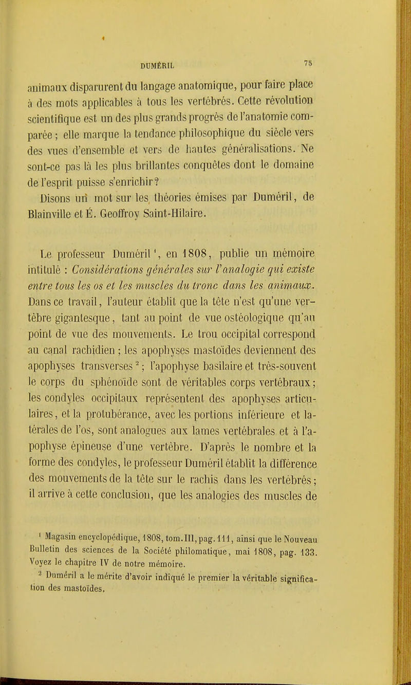 DUMÉRIL 7a animaux disparurent du langage anatomique, pour faire place à des mots applicables à tous les vertébrés. Cette révolution scientifique est un des plus grands progrès del'anatomie com- parée ; elle marque la tendance philosophiqne du siècle vers des vues d'ensemble et vers de hautes généralisations. Ne sont-ce pas là les plus brillantes conquêtes dont le domaine de l'esprit puisse s'enrichir? Disons urî mot sur les théories émises par Duméril, de Blainville et É. Geoffroy Saint-Hilaire. Le professeur DumériM, en 1808, publie un mémoire intitulé : Considérations générales sur l'analogie qui existe entre tous les os et les muscles du tronc dans les animaux. Dans ce travail, l'auteur établit que la tête n'est qu'une ver- tèbre gigantesque, tant au point de vue ostéologique qu'an point de vue des mouvements. Le trou occipital correspond au canal rachidien ; les apophyses mastoïdes deviennent des apophyses transverses - ; l'apophyse basilaire et très-souvent le corps du sphénoïde sont de véritables corps vertébraux; les condyles occipitaux représentent des apophyses articu- laires, et la protubérance, avec les portions inférieure et la- térales de l'os, sont analogues aux lames vertébrales et à l'a- pophyse épineuse d'une vertèbre. D'après le nombre et la forme des condyles, le professeur Duméril établit la différence des mouvements de la tête sur le rachis dans les vertébrés ; il arrive à cette conclusion, que les analogies des muscles de ' Magasin encyclopédique, 1808, tom.IIl,pag. lH, ainsi que le Nouveau Bulletin des sciences de la Société philomatique, mai 1808, pag. 133. Voyez le chapitre IV de notre mémoire. 2 Duméril a le mérite d'avoir indiqué le premier la véritable significa- tion des mastoïdes.
